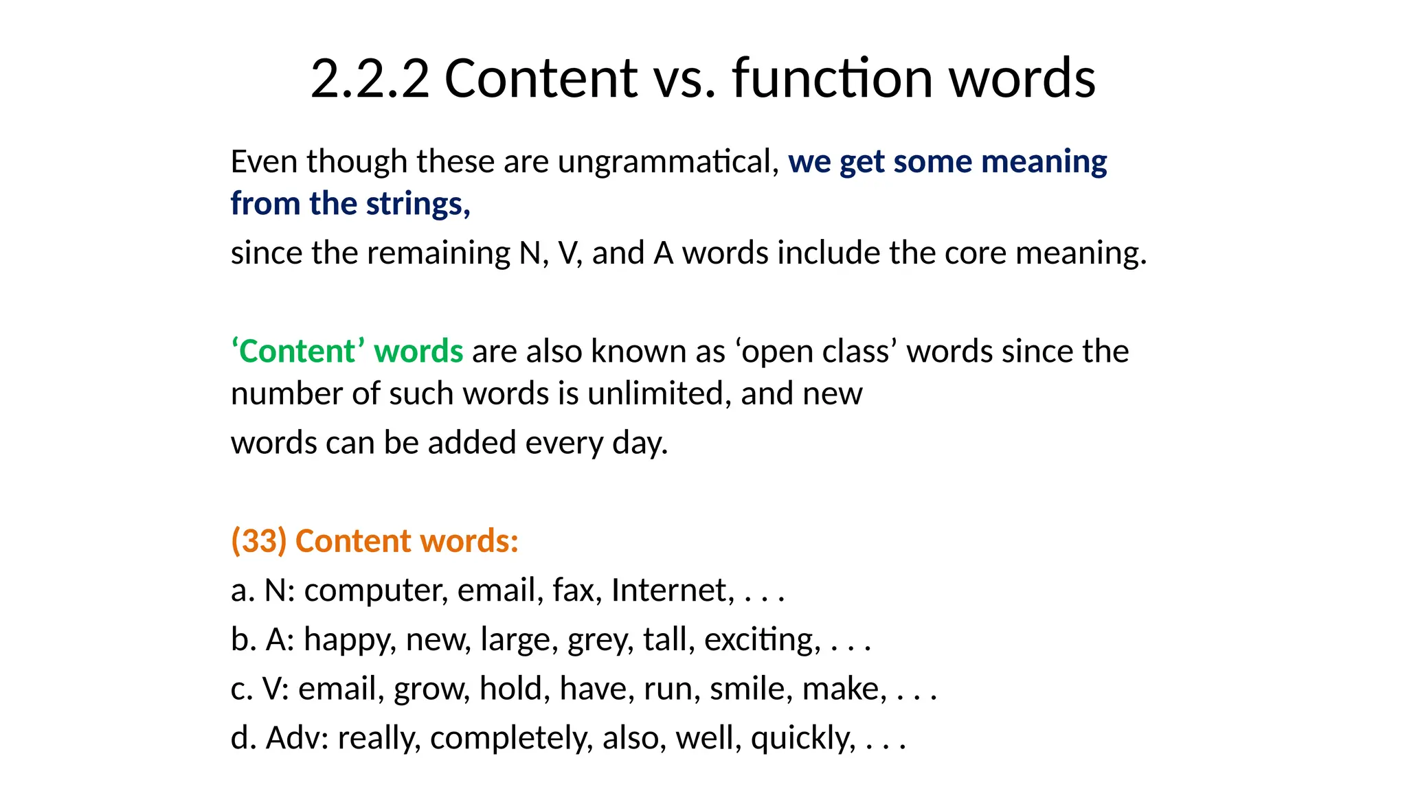 2.2.2 Content vs. function words
Even though these are ungrammatical, we get some meaning
from the strings,
since the remaining N, V, and A words include the core meaning.
‘Content’ words are also known as ‘open class’ words since the
number of such words is unlimited, and new
words can be added every day.
(33) Content words:
a. N: computer, email, fax, Internet, . . .
b. A: happy, new, large, grey, tall, exciting, . . .
c. V: email, grow, hold, have, run, smile, make, . . .
d. Adv: really, completely, also, well, quickly, . . .
 