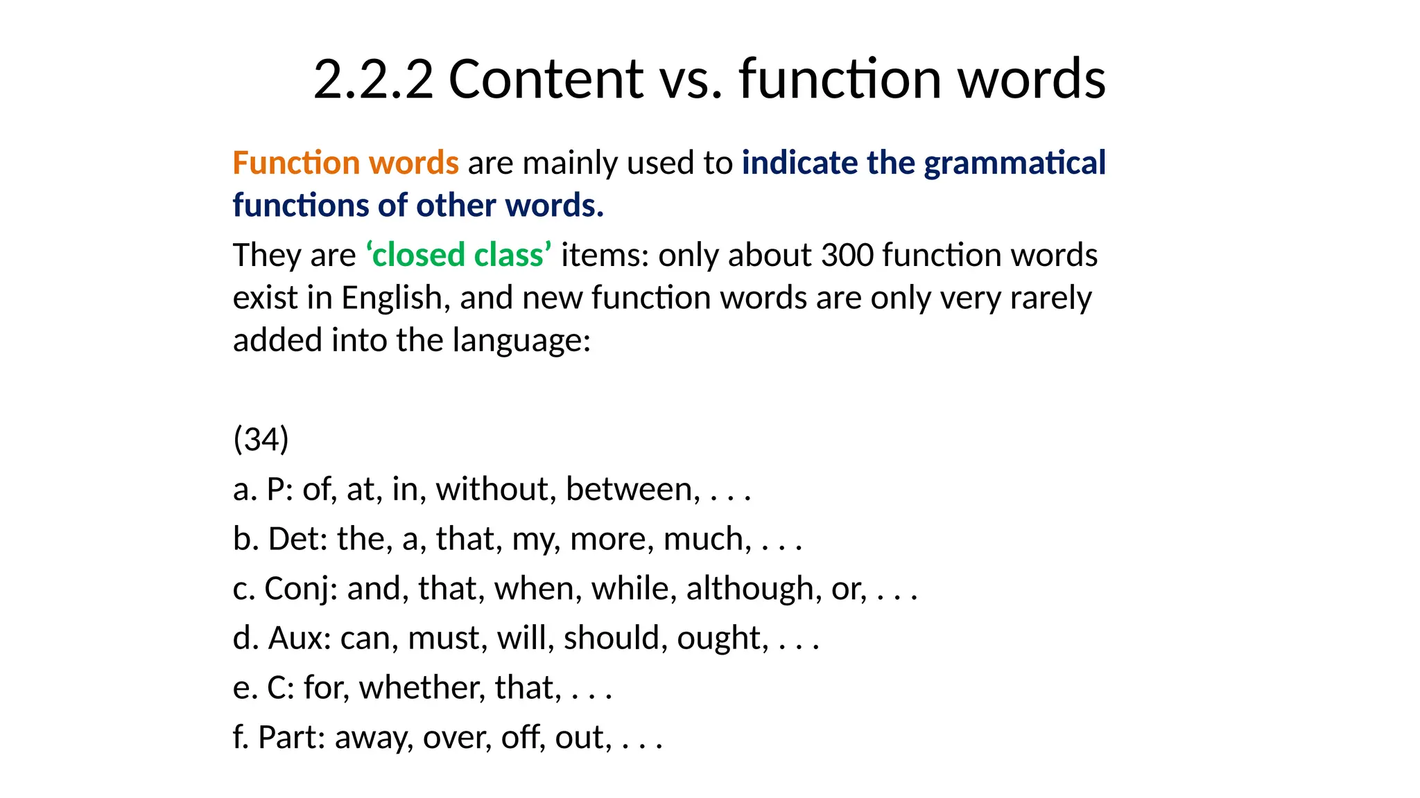 2.2.2 Content vs. function words
Function words are mainly used to indicate the grammatical
functions of other words.
They are ‘closed class’ items: only about 300 function words
exist in English, and new function words are only very rarely
added into the language:
(34)
a. P: of, at, in, without, between, . . .
b. Det: the, a, that, my, more, much, . . .
c. Conj: and, that, when, while, although, or, . . .
d. Aux: can, must, will, should, ought, . . .
e. C: for, whether, that, . . .
f. Part: away, over, off, out, . . .
 