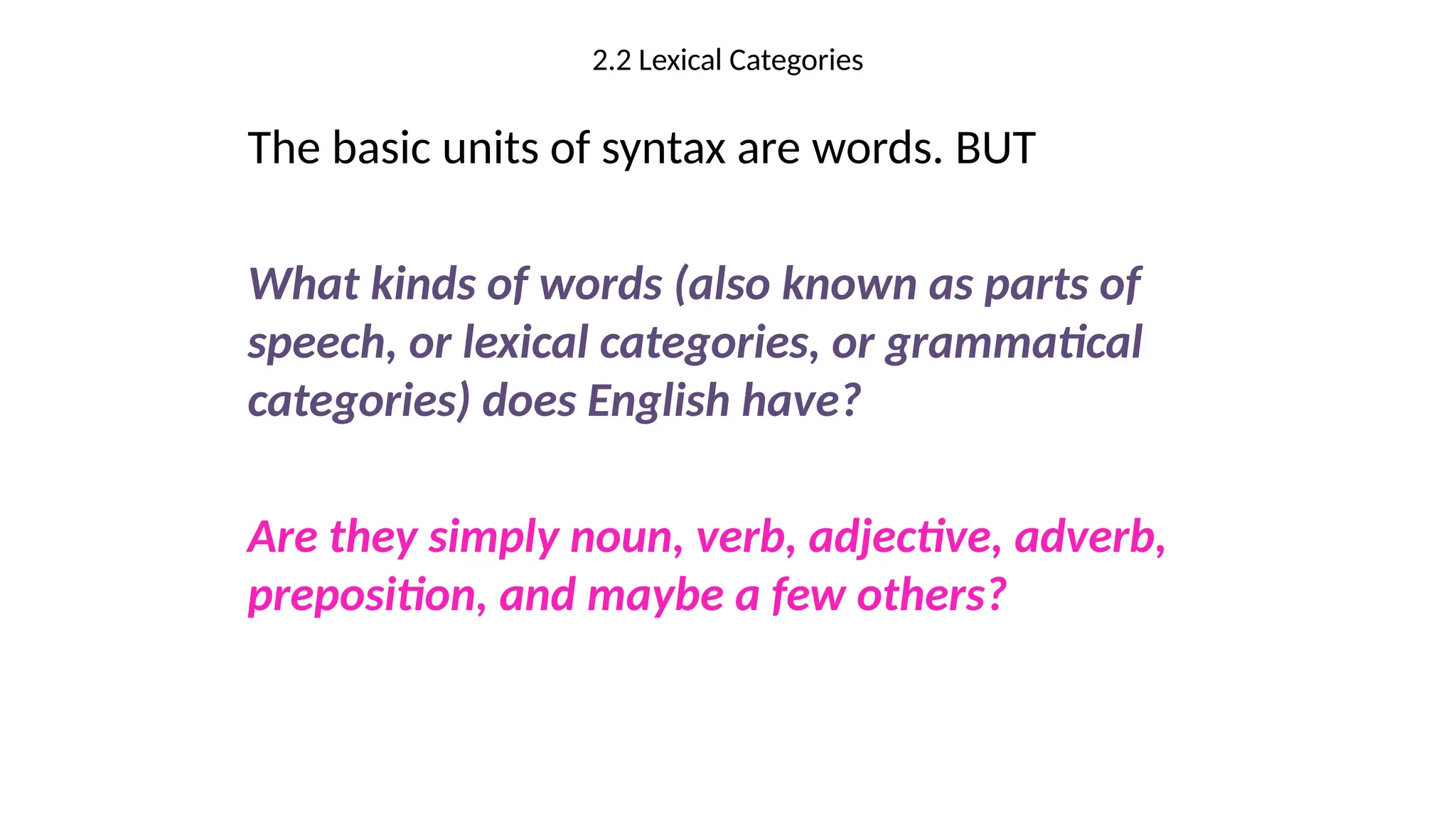 2.2 Lexical Categories
The basic units of syntax are words. BUT
What kinds of words (also known as parts of
speech, or lexical categories, or grammatical
categories) does English have?
Are they simply noun, verb, adjective, adverb,
preposition, and maybe a few others?
 
