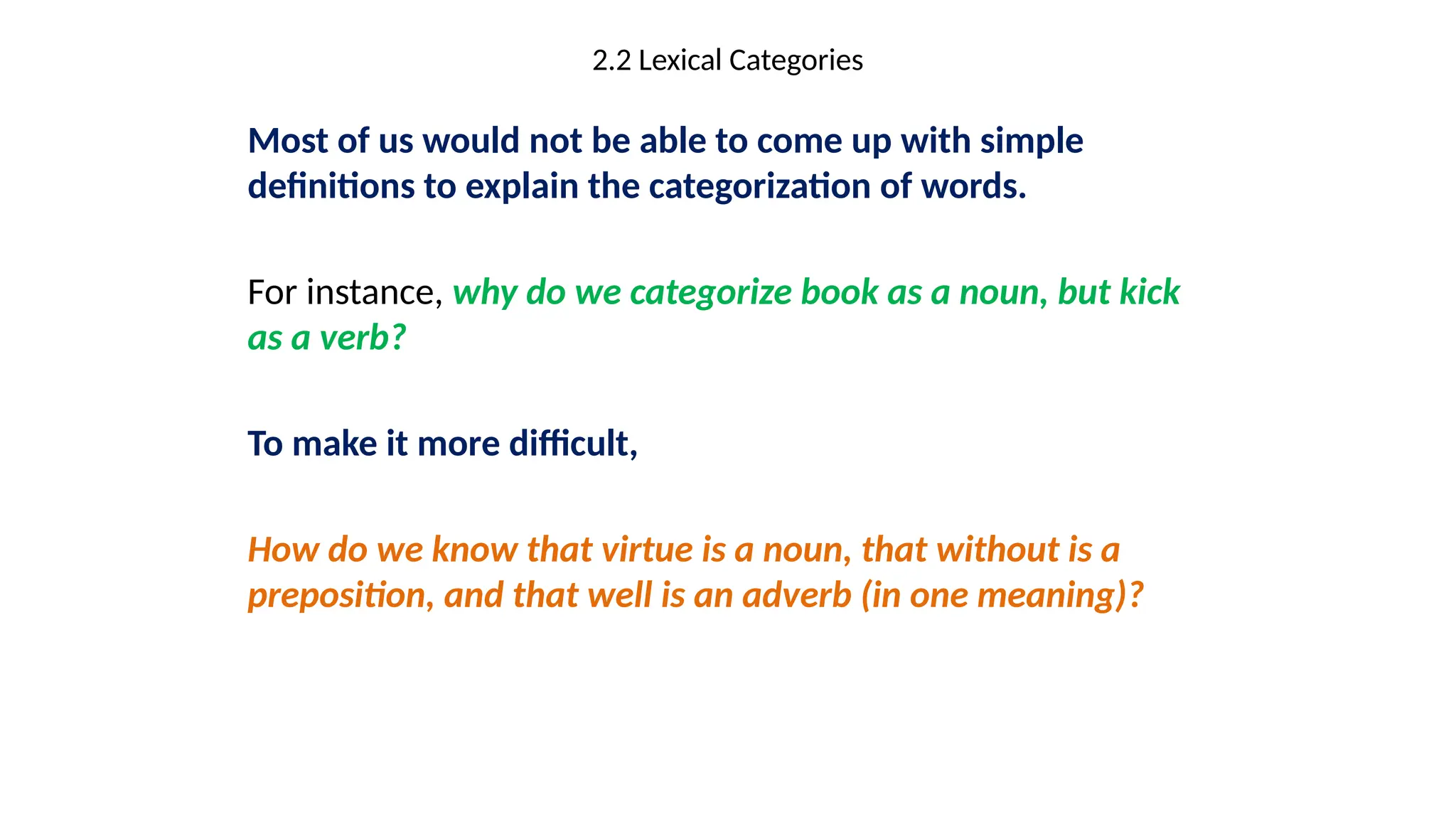 2.2 Lexical Categories
Most of us would not be able to come up with simple
definitions to explain the categorization of words.
For instance, why do we categorize book as a noun, but kick
as a verb?
To make it more difficult,
How do we know that virtue is a noun, that without is a
preposition, and that well is an adverb (in one meaning)?
 