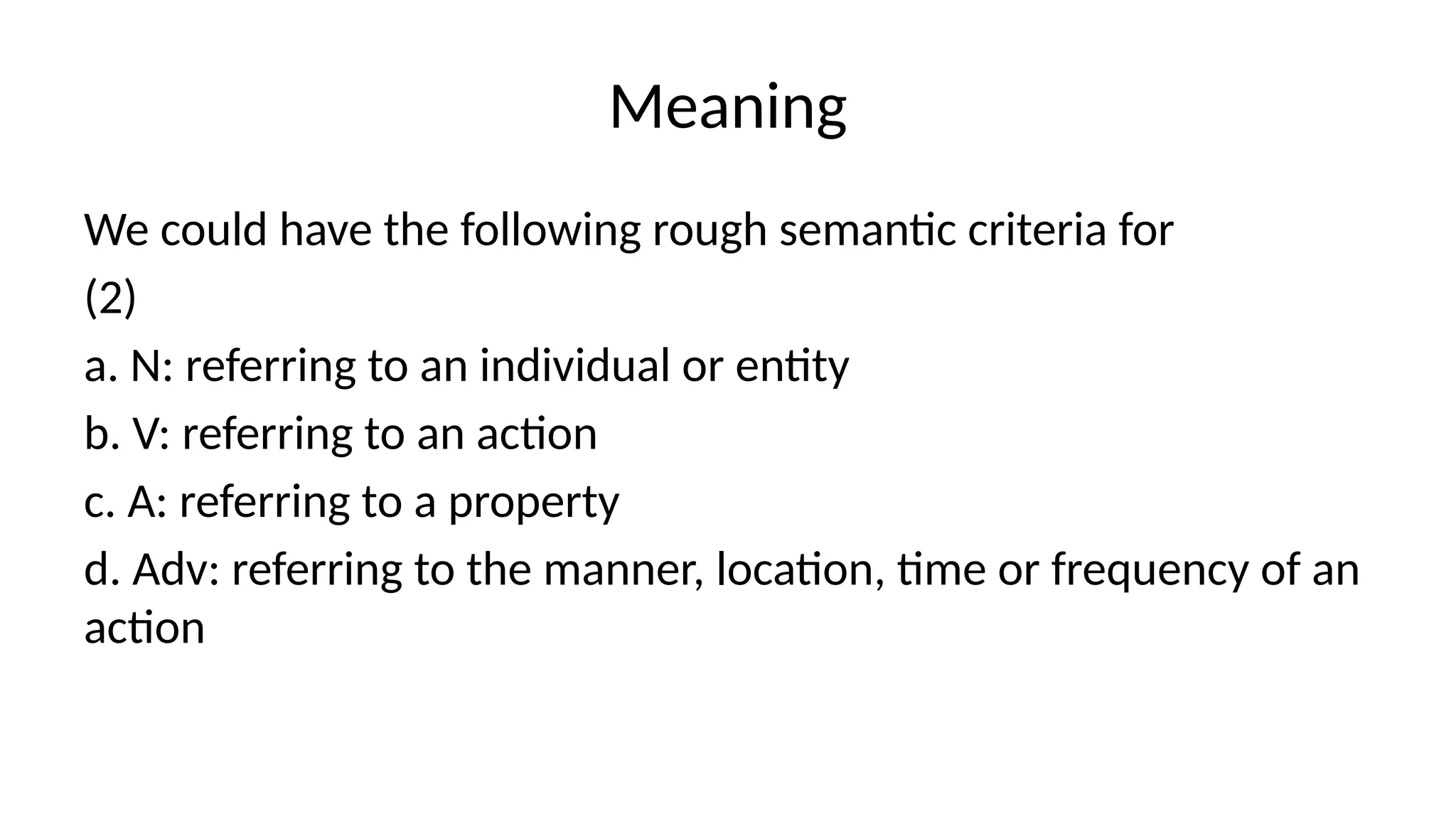 Meaning
We could have the following rough semantic criteria for
(2)
a. N: referring to an individual or entity
b. V: referring to an action
c. A: referring to a property
d. Adv: referring to the manner, location, time or frequency of an
action
 