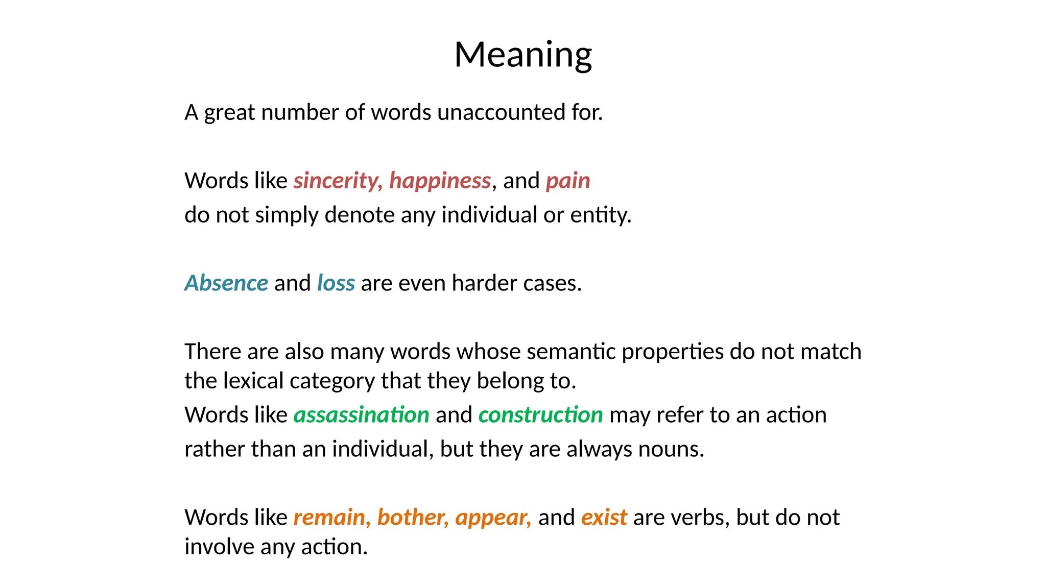 Meaning
A great number of words unaccounted for.
Words like sincerity, happiness, and pain
do not simply denote any individual or entity.
Absence and loss are even harder cases.
There are also many words whose semantic properties do not match
the lexical category that they belong to.
Words like assassination and construction may refer to an action
rather than an individual, but they are always nouns.
Words like remain, bother, appear, and exist are verbs, but do not
involve any action.
 