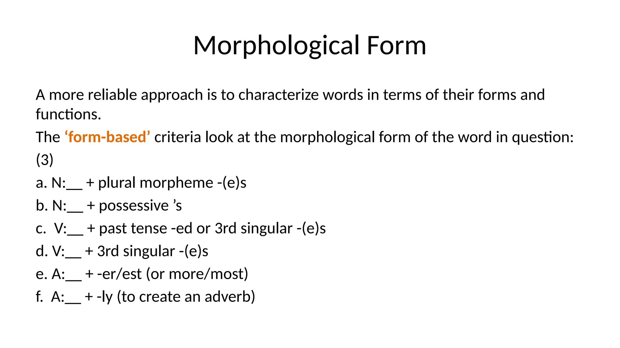 Morphological Form
A more reliable approach is to characterize words in terms of their forms and
functions.
The ‘form-based’ criteria look at the morphological form of the word in question:
(3)
a. N:__ + plural morpheme -(e)s
b. N:__ + possessive ’s
c. V:__ + past tense -ed or 3rd singular -(e)s
d. V:__ + 3rd singular -(e)s
e. A:__ + -er/est (or more/most)
f. A:__ + -ly (to create an adverb)
 