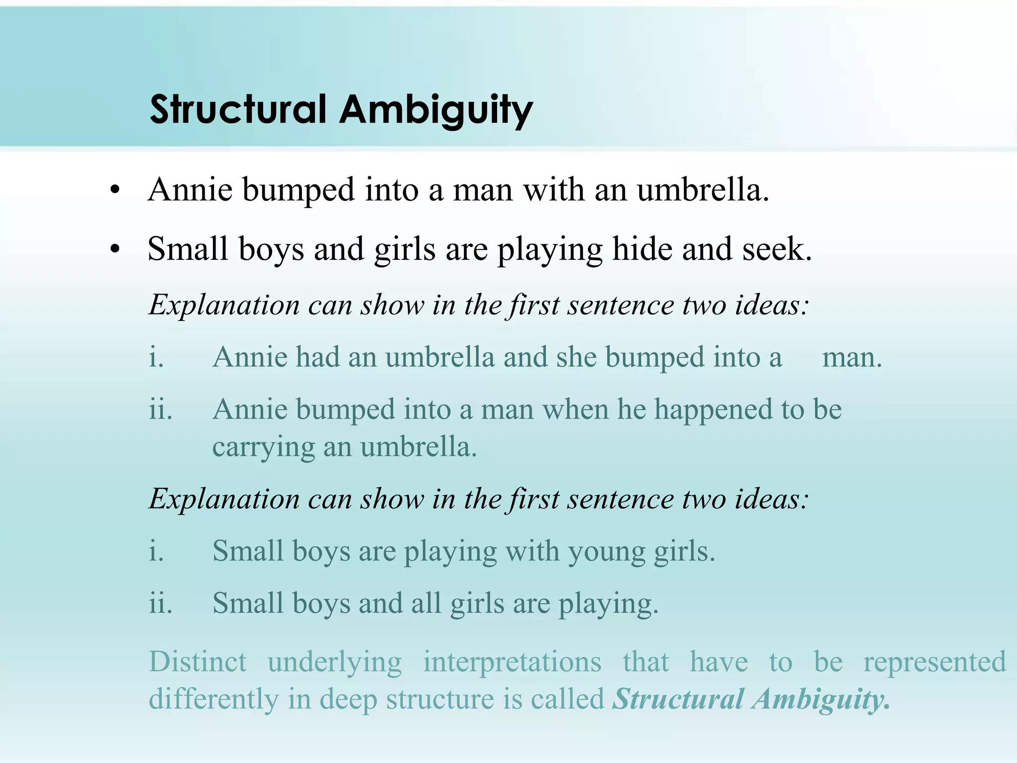 Structural Ambiguity
• Annie bumped into a man with an umbrella.

• Small boys and girls are playing hide and seek.
Explanation can show in the first sentence two ideas:
i.

Annie had an umbrella and she bumped into a

man.

ii.

Annie bumped into a man when he happened to be
carrying an umbrella.

Explanation can show in the first sentence two ideas:

i.

Small boys are playing with young girls.

ii.

Small boys and all girls are playing.

Distinct underlying interpretations that have to be represented
differently in deep structure is called Structural Ambiguity.

 