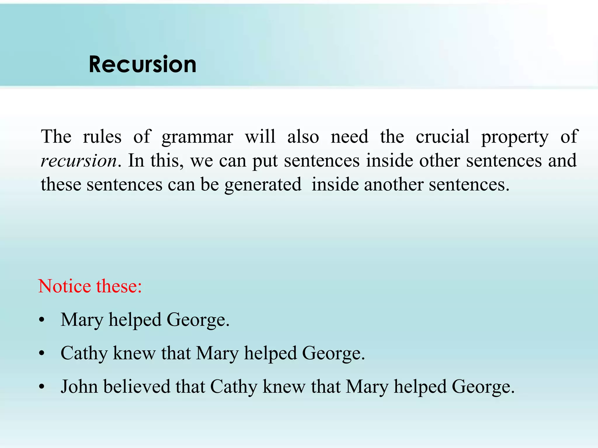 Recursion
The rules of grammar will also need the crucial property of
recursion. In this, we can put sentences inside other sentences and
these sentences can be generated inside another sentences.

Notice these:
• Mary helped George.
• Cathy knew that Mary helped George.
• John believed that Cathy knew that Mary helped George.

 