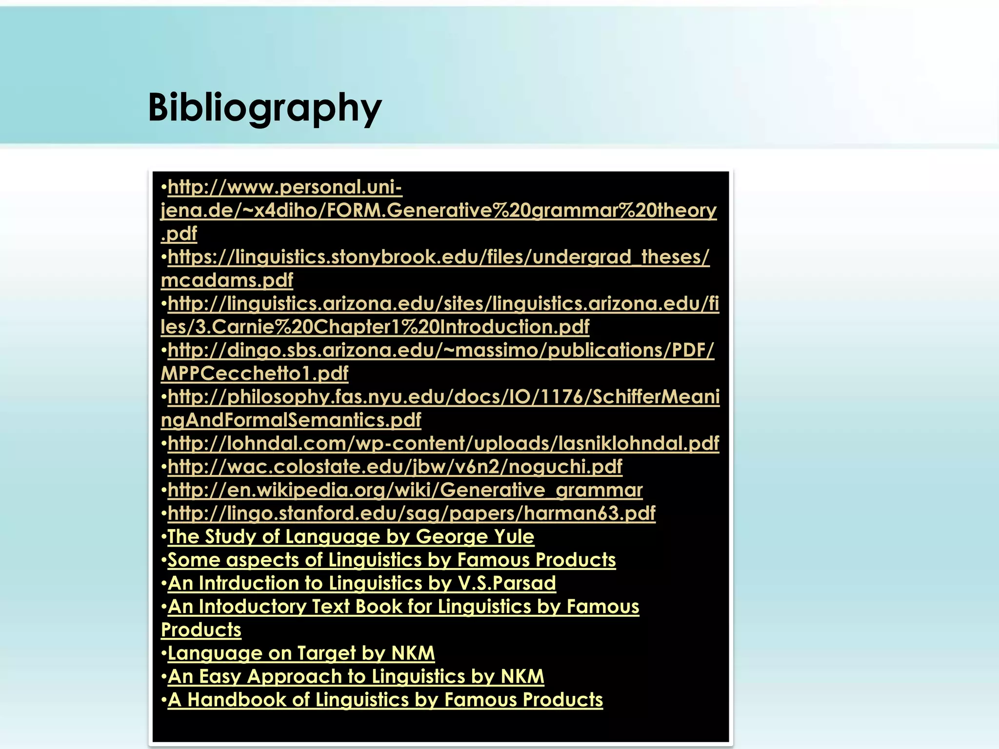 Bibliography
•http://www.personal.unijena.de/~x4diho/FORM.Generative%20grammar%20theory
.pdf
•https://linguistics.stonybrook.edu/files/undergrad_theses/
mcadams.pdf
•http://linguistics.arizona.edu/sites/linguistics.arizona.edu/fi
les/3.Carnie%20Chapter1%20Introduction.pdf
•http://dingo.sbs.arizona.edu/~massimo/publications/PDF/
MPPCecchetto1.pdf
•http://philosophy.fas.nyu.edu/docs/IO/1176/SchifferMeani
ngAndFormalSemantics.pdf
•http://lohndal.com/wp-content/uploads/lasniklohndal.pdf
•http://wac.colostate.edu/jbw/v6n2/noguchi.pdf
•http://en.wikipedia.org/wiki/Generative_grammar
•http://lingo.stanford.edu/sag/papers/harman63.pdf
•The Study of Language by George Yule
•Some aspects of Linguistics by Famous Products
•An Intrduction to Linguistics by V.S.Parsad
•An Intoductory Text Book for Linguistics by Famous
Products
•Language on Target by NKM
•An Easy Approach to Linguistics by NKM
•A Handbook of Linguistics by Famous Products

 