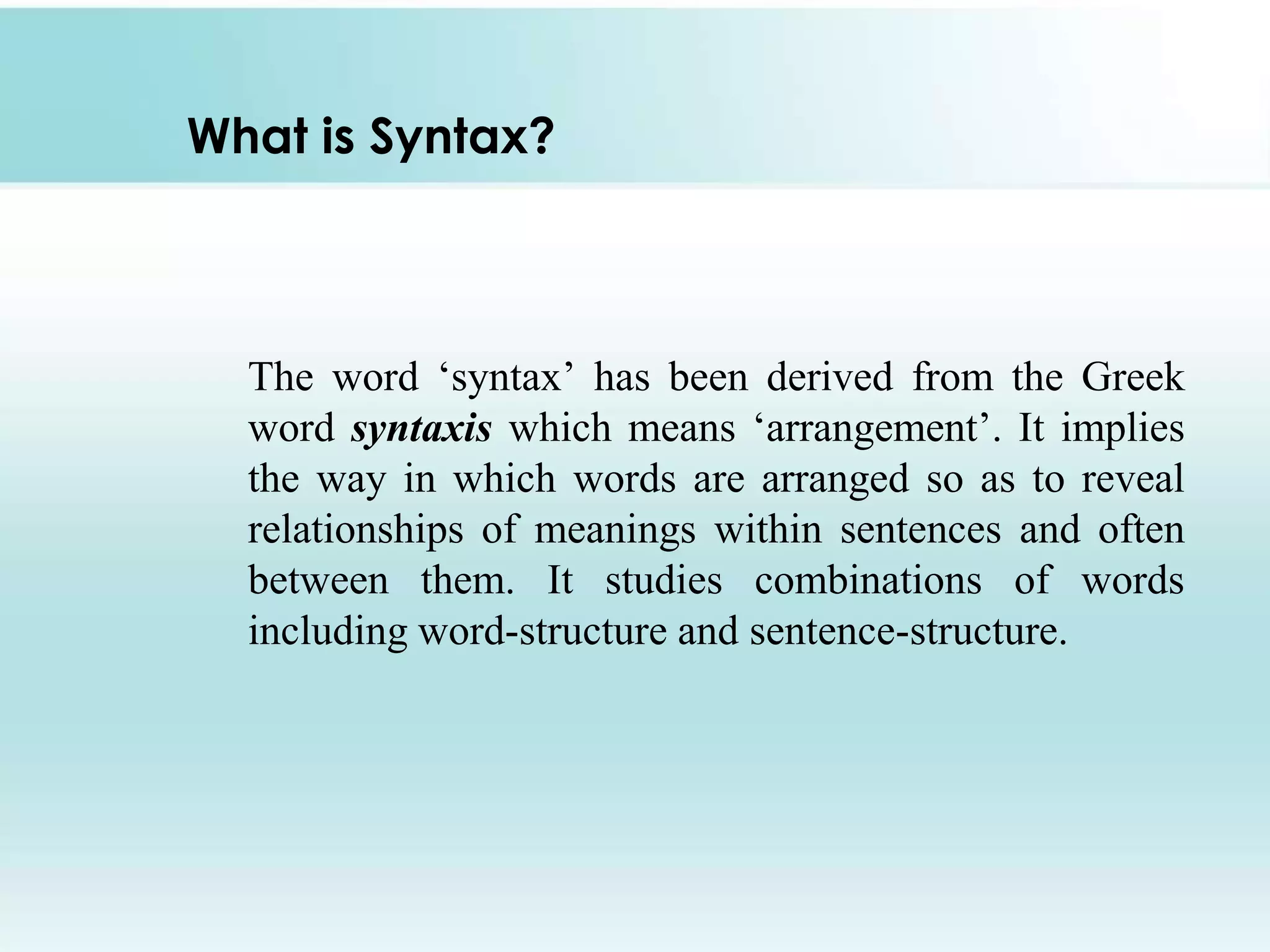 What is Syntax?

The word „syntax‟ has been derived from the Greek
word syntaxis which means „arrangement‟. It implies
the way in which words are arranged so as to reveal
relationships of meanings within sentences and often
between them. It studies combinations of words
including word-structure and sentence-structure.

 