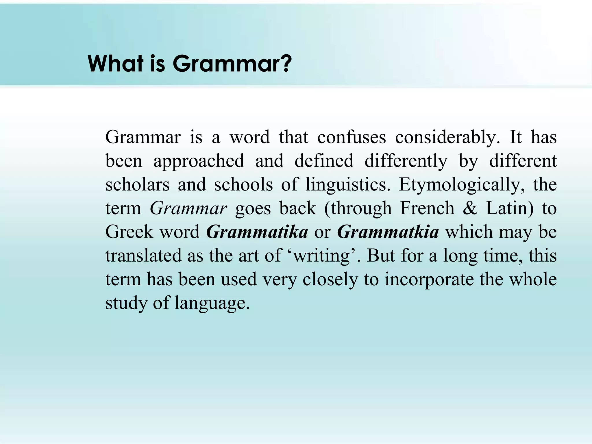 What is Grammar?
Grammar is a word that confuses considerably. It has
been approached and defined differently by different
scholars and schools of linguistics. Etymologically, the
term Grammar goes back (through French & Latin) to
Greek word Grammatika or Grammatkia which may be
translated as the art of „writing‟. But for a long time, this
term has been used very closely to incorporate the whole
study of language.

 