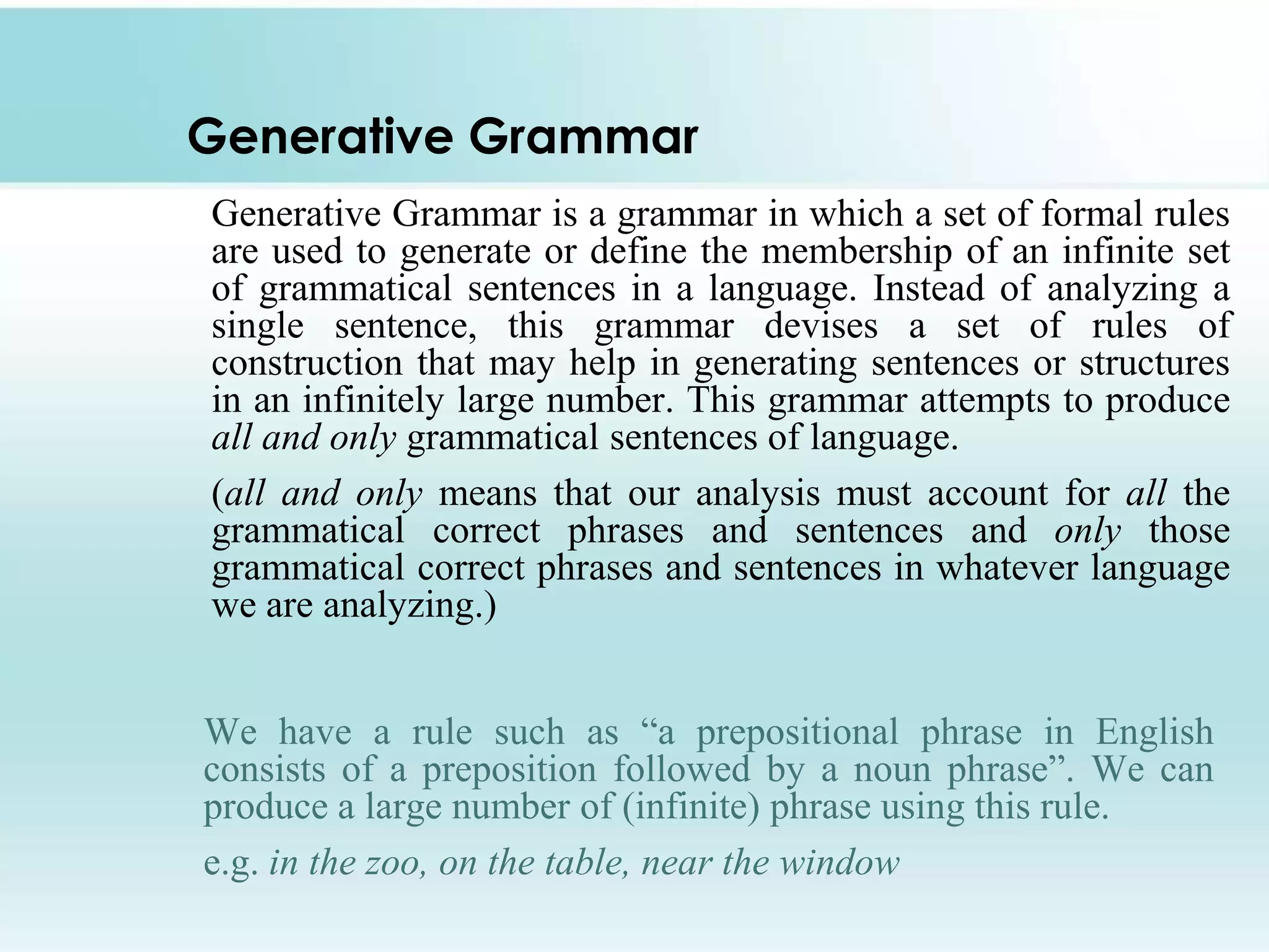 Generative Grammar
Generative Grammar is a grammar in which a set of formal rules
are used to generate or define the membership of an infinite set
of grammatical sentences in a language. Instead of analyzing a
single sentence, this grammar devises a set of rules of
construction that may help in generating sentences or structures
in an infinitely large number. This grammar attempts to produce
all and only grammatical sentences of language.
(all and only means that our analysis must account for all the
grammatical correct phrases and sentences and only those
grammatical correct phrases and sentences in whatever language
we are analyzing.)
We have a rule such as “a prepositional phrase in English
consists of a preposition followed by a noun phrase”. We can
produce a large number of (infinite) phrase using this rule.
e.g. in the zoo, on the table, near the window

 