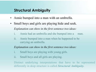 Structural Ambiguity
• Annie bumped into a man with an umbrella.

• Small boys and girls are playing hide and seek.
Explanation can show in the first sentence two ideas:
i.

Annie had an umbrella and she bumped into a

man.

ii.

Annie bumped into a man when he happened to be
carrying an umbrella.

Explanation can show in the first sentence two ideas:

i.

Small boys are playing with young girls.

ii.

Small boys and all girls are playing.

Distinct underlying interpretations that have to be represented
differently in deep structure is called Structural Ambiguity.

 