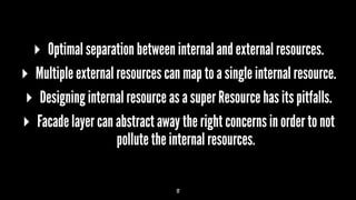 ▸ Optimal separation between internal and external resources.
▸ Multiple external resources can map to a single internal resource.
▸ Designing internal resource as a super Resource has its pitfalls.
▸ Facade layer can abstract away the right concerns in order to not
pollute the internal resources.
17
 