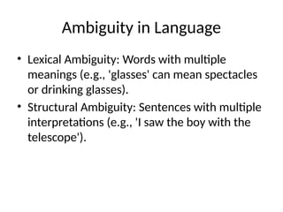 Ambiguity in Language
• Lexical Ambiguity: Words with multiple
meanings (e.g., 'glasses' can mean spectacles
or drinking glasses).
• Structural Ambiguity: Sentences with multiple
interpretations (e.g., 'I saw the boy with the
telescope').
 