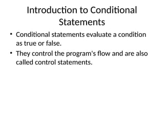 Introduction to Conditional
Statements
• Conditional statements evaluate a condition
as true or false.
• They control the program's flow and are also
called control statements.
 