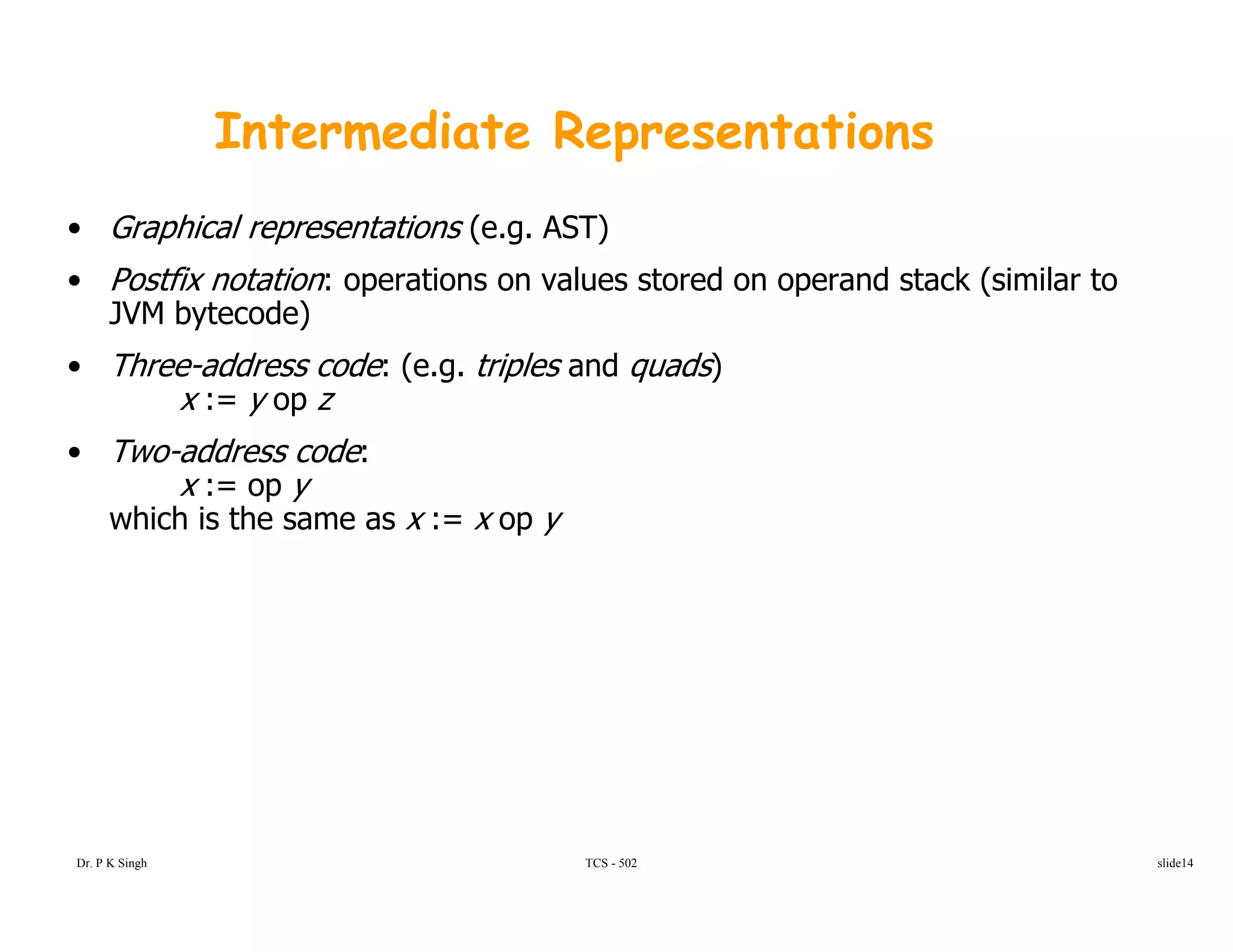 Intermediate Representations
• Graphical representations (e.g. AST)
• Postfix notation: operations on values stored on operand stack (similar top p (
JVM bytecode)
• Three-address code: (e.g. triples and quads)
x := y op zy p
• Two-address code:
x := op y
which is the same as x := x op y
TCS - 502Dr. P K Singh slide14
 