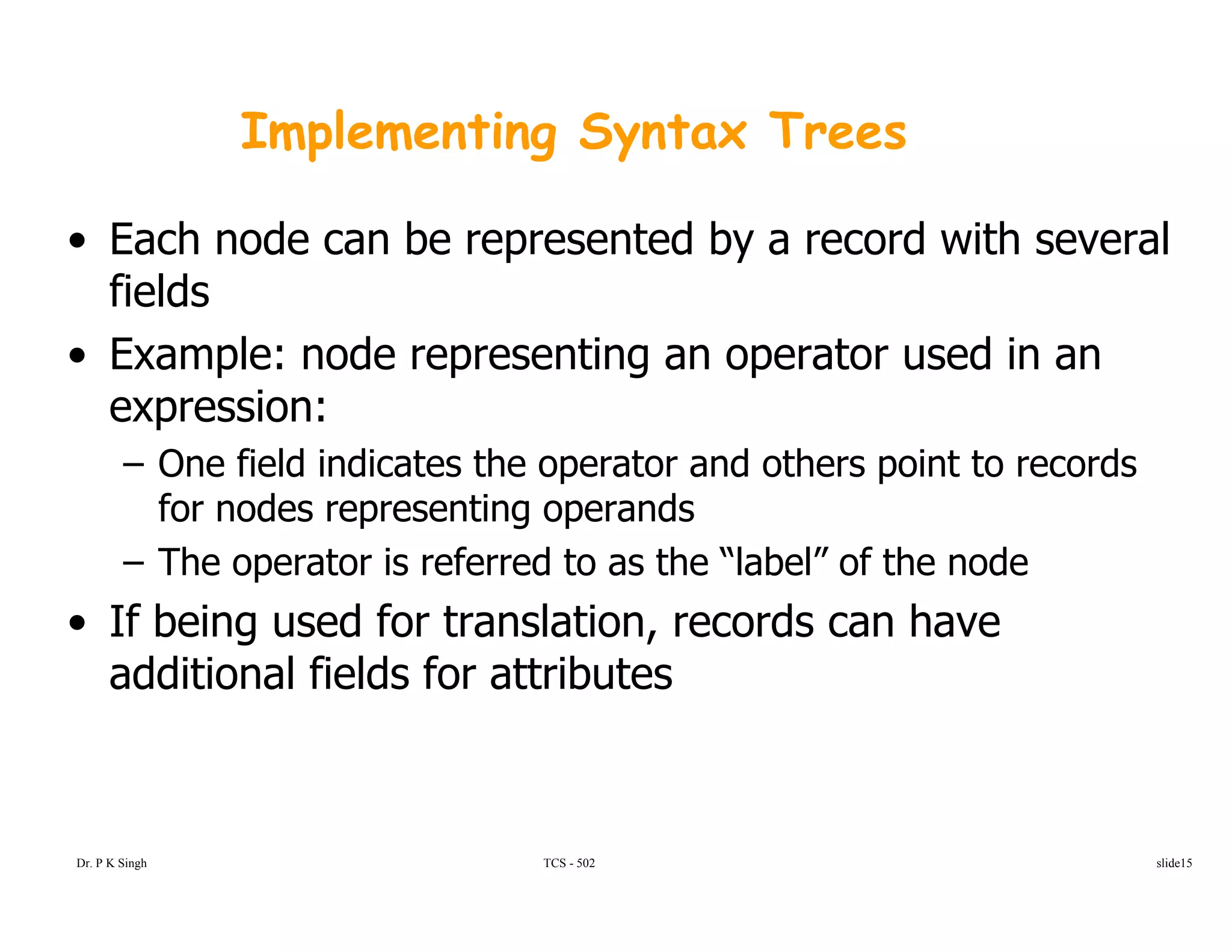 Implementing Syntax Trees
• Each node can be represented by a record with several
fieldsfields
• Example: node representing an operator used in an
expression:expression:
– One field indicates the operator and others point to records
for nodes representing operands
– The operator is referred to as the “label” of the node
• If being used for translation, records can have
f fadditional fields for attributes
Dr. P K Singh TCS - 502 slide15
 