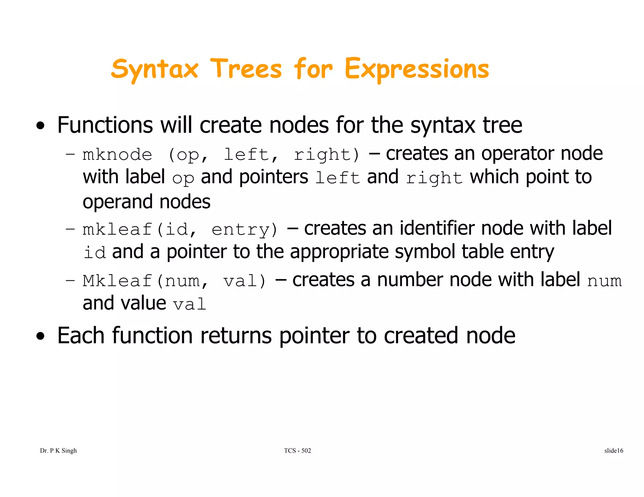 Syntax Trees for Expressions
• Functions will create nodes for the syntax tree
– mknode (op left right) – creates an operator node– mknode (op, left, right) creates an operator node
with label op and pointers left and right which point to
operand nodes
– mkleaf(id, entry) – creates an identifier node with label
id and a pointer to the appropriate symbol table entry
Mkleaf(num val) – creates a number node with label num– Mkleaf(num, val) – creates a number node with label num
and value val
• Each function returns pointer to created nodeEach function returns pointer to created node
Dr. P K Singh TCS - 502 slide16
 