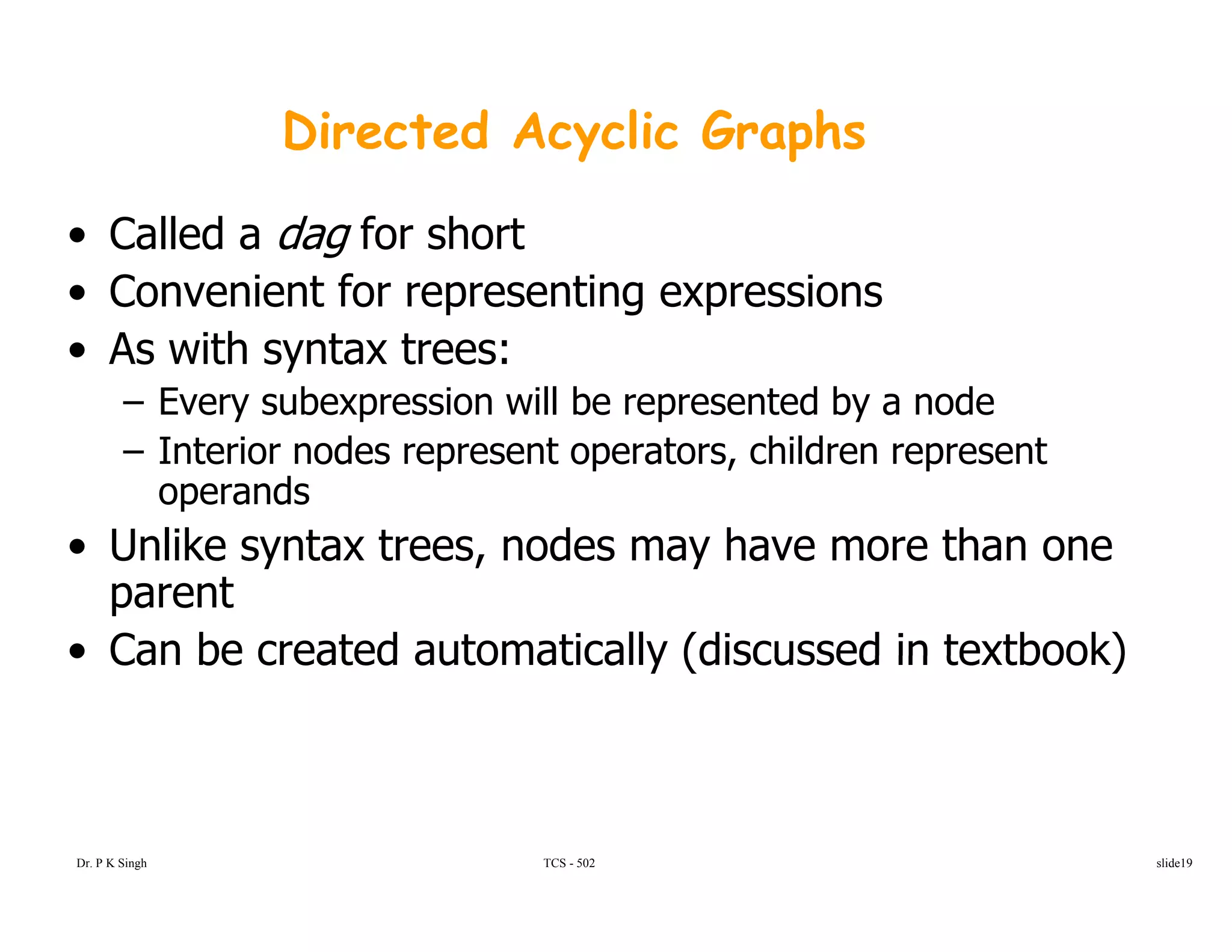 Directed Acyclic Graphs
• Called a dag for short
• Convenient for representing expressions• Convenient for representing expressions
• As with syntax trees:
– Every subexpression will be represented by a nodey p p y
– Interior nodes represent operators, children represent
operands
U lik t t d h th• Unlike syntax trees, nodes may have more than one
parent
• Can be created automatically (discussed in textbook)• Can be created automatically (discussed in textbook)
Dr. P K Singh TCS - 502 slide19
 