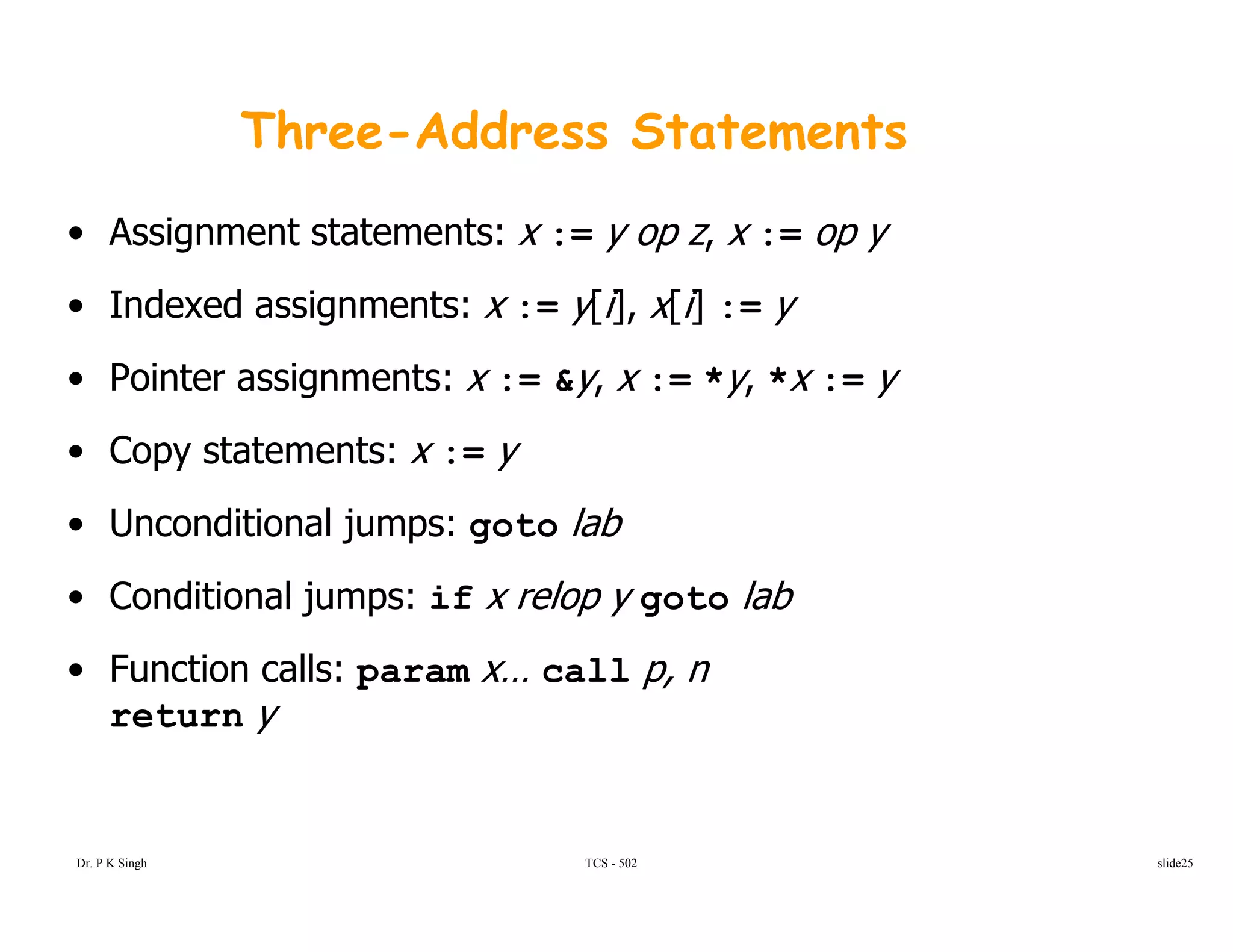 Three-Address Statements
• Assignment statements: x := y op z, x := op y
I d d i t [i] [i]• Indexed assignments: x := y[i], x[i] := y
• Pointer assignments: x := &y, x := *y, *x := y
• Copy statements: x := y
• Unconditional jumps: goto labUnconditional jumps: goto lab
• Conditional jumps: if x relop y goto lab
F ti ll• Function calls: param x… call p, n
return y
TCS - 502Dr. P K Singh slide25
 