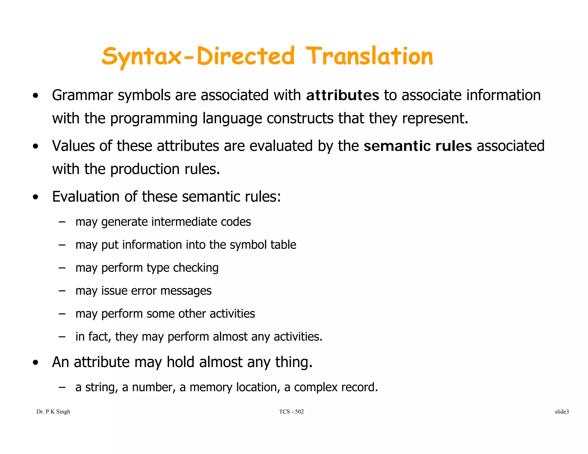 Syntax-Directed Translation
• Grammar symbols are associated with attributes to associate information
with the programming language constructs that they represent.
V l f th tt ib t l t d b th ti l i t d• Values of these attributes are evaluated by the semantic rules associated
with the production rules.
• Evaluation of these semantic rules:• Evaluation of these semantic rules:
– may generate intermediate codes
– may put information into the symbol table
– may perform type checking
– may issue error messages
may perform some other activities– may perform some other activities
– in fact, they may perform almost any activities.
• An attribute may hold almost any thing.
TCS - 502
y y g
– a string, a number, a memory location, a complex record.
Dr. P K Singh slide3
 