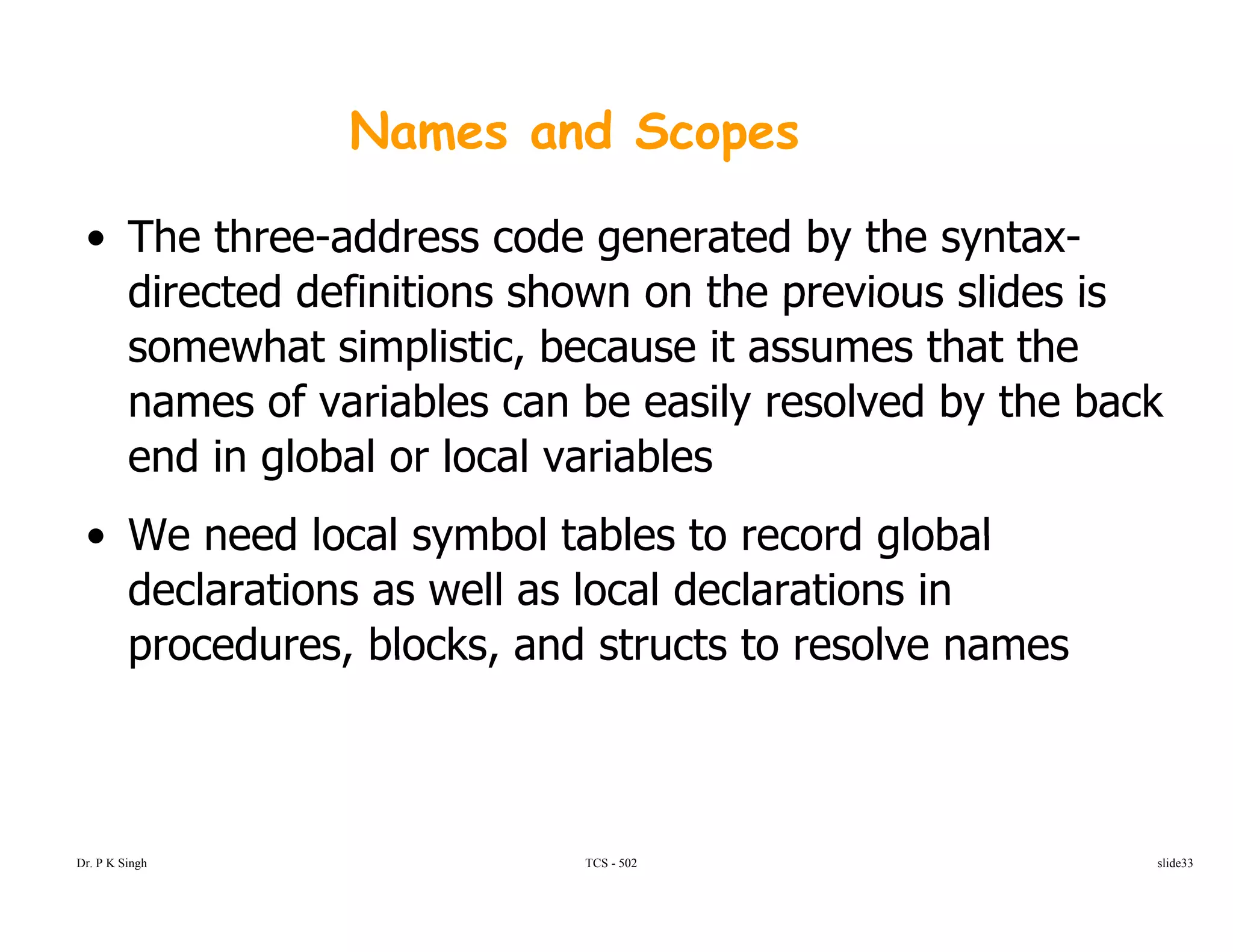 Names and Scopes
• The three-address code generated by the syntax-
directed definitions shown on the previous slides isdirected definitions shown on the previous slides is
somewhat simplistic, because it assumes that the
names of variables can be easily resolved by the backnames of variables can be easily resolved by the back
end in global or local variables
• We need local symbol tables to record global• We need local symbol tables to record global
declarations as well as local declarations in
procedures, blocks, and structs to resolve namesprocedures, blocks, and structs to resolve names
TCS - 502Dr. P K Singh slide33
 
