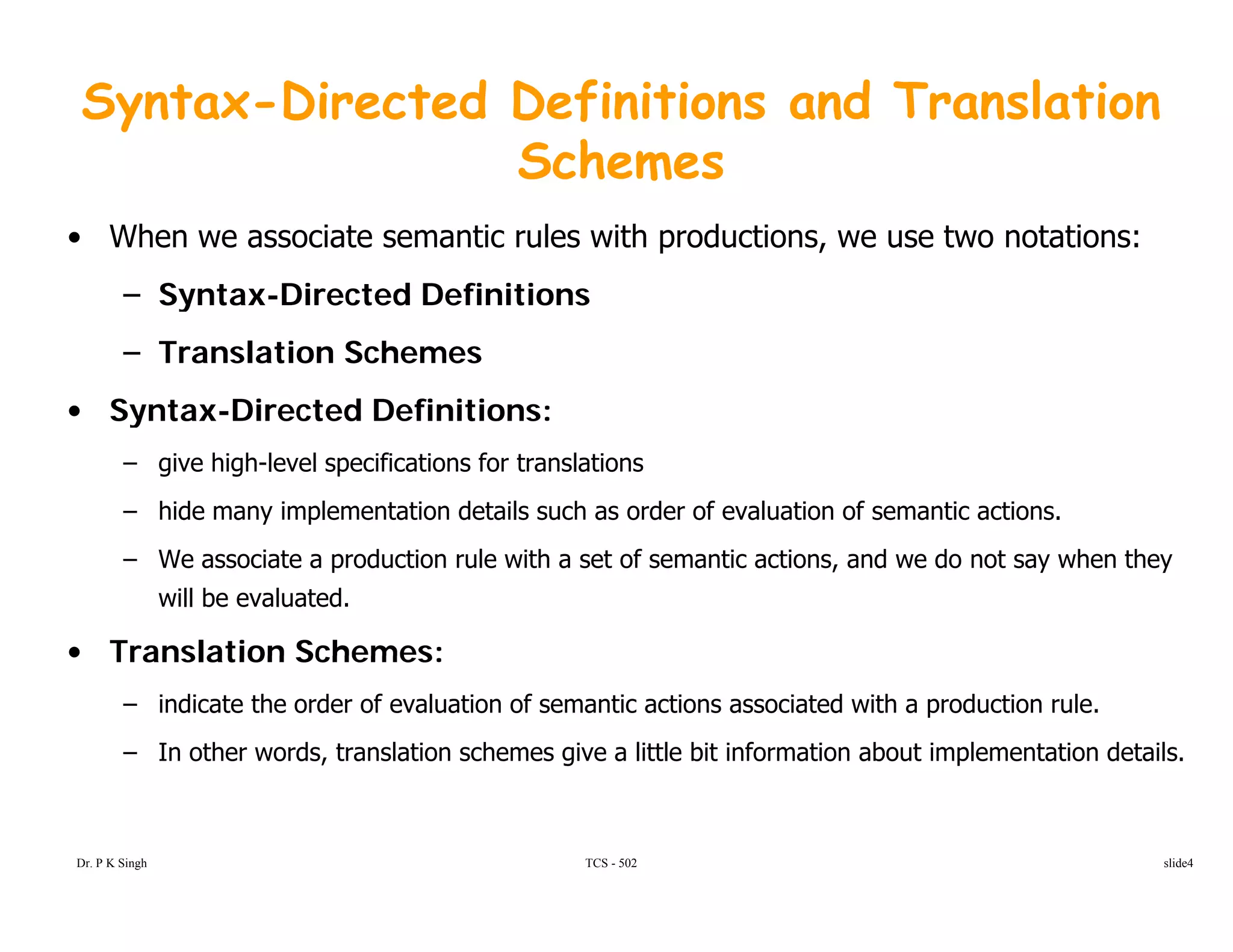 Syntax-Directed Definitions and Translation
SchemesSchemes
• When we associate semantic rules with productions, we use two notations:
– Syntax-Directed Definitions– Syntax-Directed Definitions
– Translation Schemes
• Syntax-Directed Definitions:• Syntax Directed Definitions:
– give high-level specifications for translations
– hide many implementation details such as order of evaluation of semantic actions.
– We associate a production rule with a set of semantic actions, and we do not say when they
will be evaluated.
• Translation Schemes:• Translation Schemes:
– indicate the order of evaluation of semantic actions associated with a production rule.
– In other words, translation schemes give a little bit information about implementation details.
TCS - 502Dr. P K Singh slide4
 