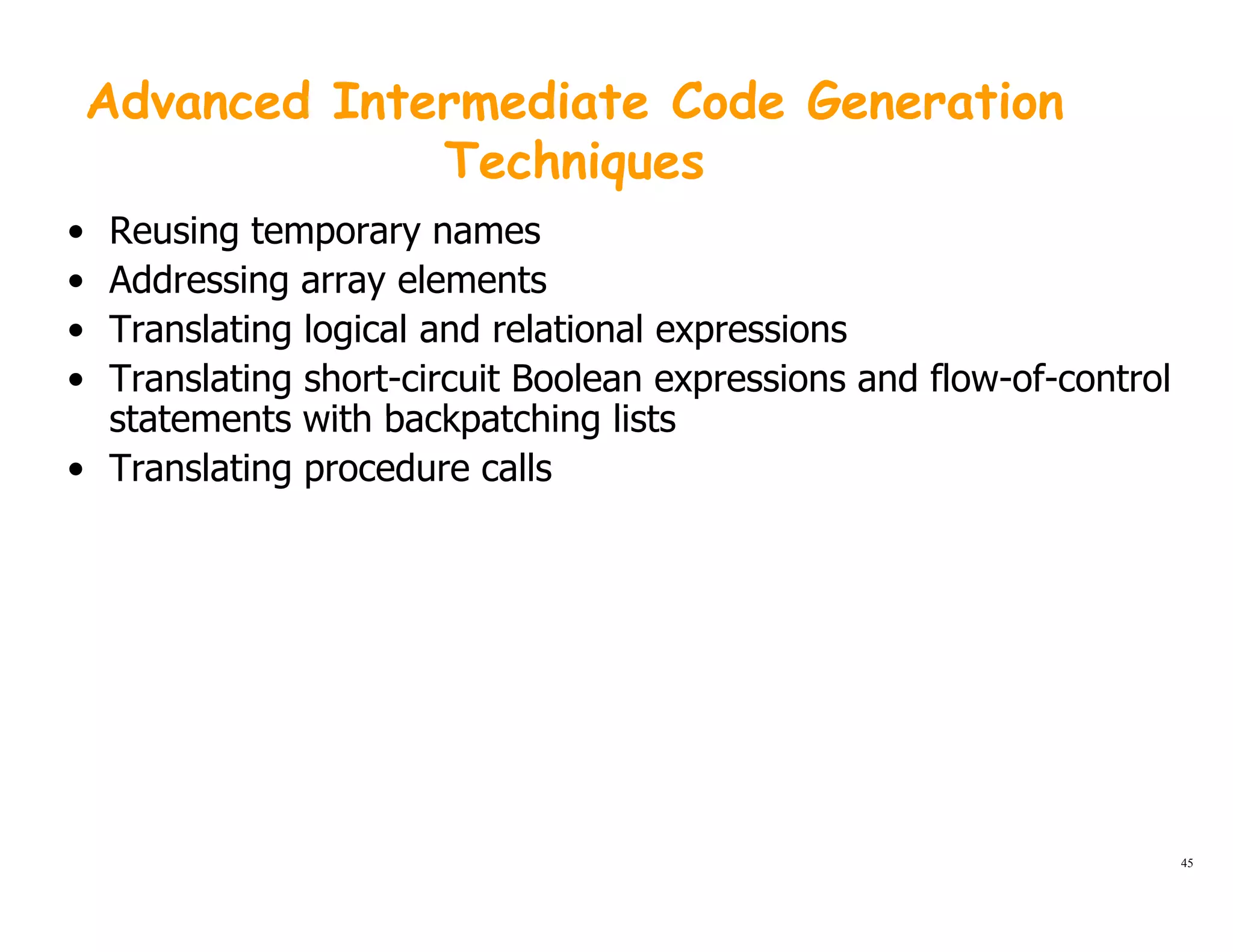 Advanced Intermediate Code Generation
TechniquesTechniques
• Reusing temporary names
• Addressing array elementsg y
• Translating logical and relational expressions
• Translating short-circuit Boolean expressions and flow-of-control
statements with backpatching listsstatements with backpatching lists
• Translating procedure calls
45
 