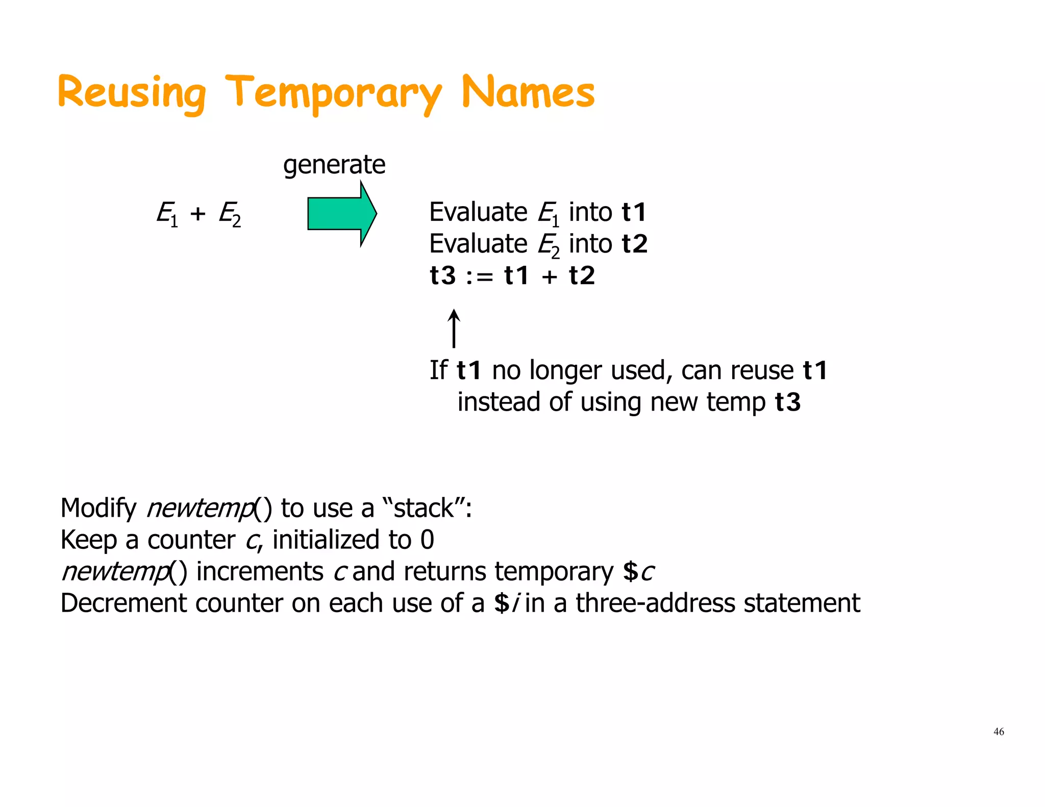 Reusing Temporary Names
Evaluate E1 into t1
Evaluate E2 into t2
E1 + E2
generate
Evaluate E2 into t2
t3 := t1 + t2
If t1 no longer used, can reuse t1
instead of using new temp t3
Modify newtemp() to use a “stack”:
Keep a counter c, initialized to 0
newtemp() increments c and returns temporary $c
Decrement counter on each use of a $i in a three-address statement
46
 