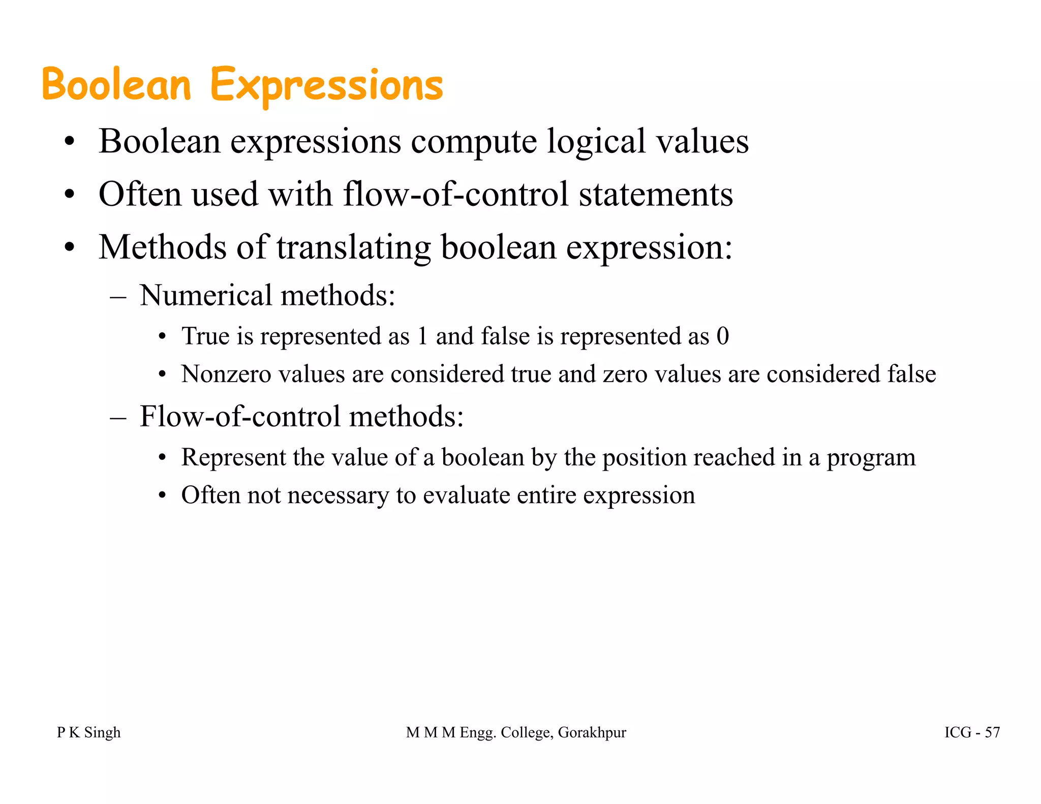 Boolean Expressions
• Boolean expressions compute logical valuesBoolean expressions compute logical values
• Often used with flow-of-control statements
• Methods of translating boolean expression:• Methods of translating boolean expression:
– Numerical methods:
• True is represented as 1 and false is represented as 0
• Nonzero values are considered true and zero values are considered false
– Flow-of-control methods:
R t th l f b l b th iti h d i• Represent the value of a boolean by the position reached in a program
• Often not necessary to evaluate entire expression
P K Singh M M M Engg. College, Gorakhpur ICG - 57
 