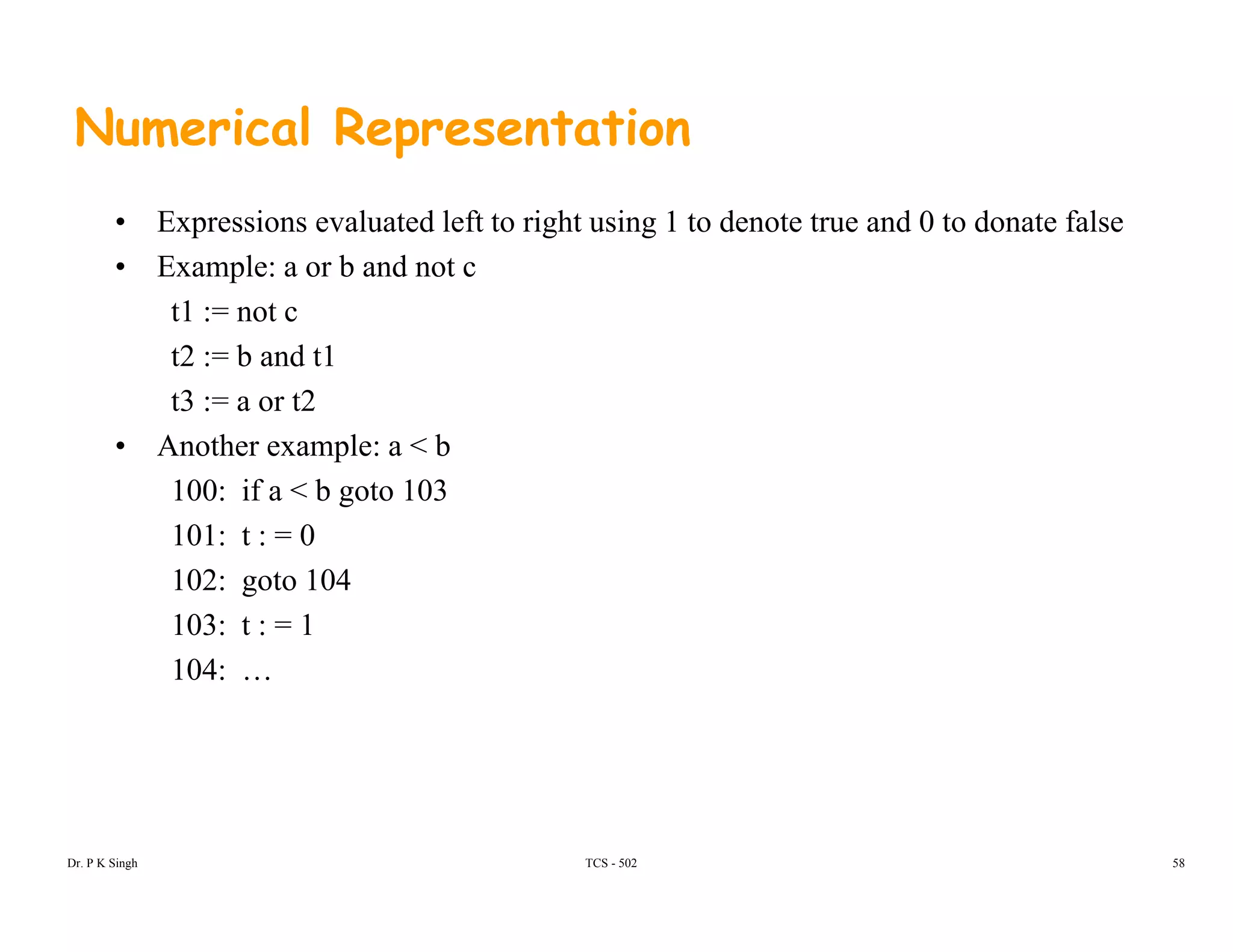 Numerical Representation
• Expressions evaluated left to right using 1 to denote true and 0 to donate false
• Example: a or b and not c
t1 := not c
t2 := b and t1
t3 := a or t2
• Another example: a < b
100: if a < b goto 103
101: t : = 0101: t : = 0
102: goto 104
103: t : = 1
104: …
Dr. P K Singh TCS - 502 58
 