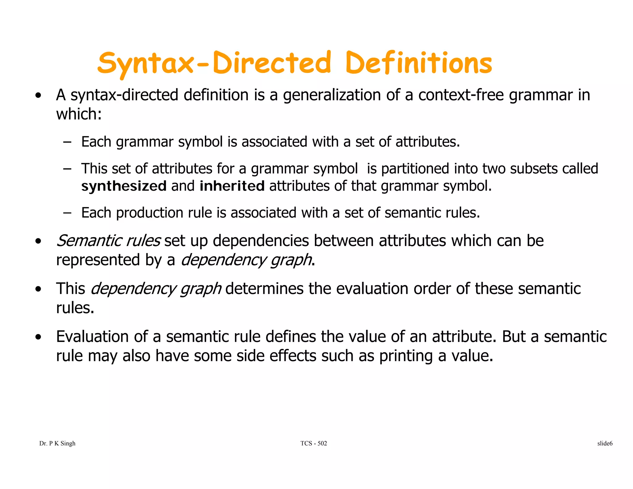 Syntax-Directed Definitions
A t di t d d fi iti i li ti f t t f i• A syntax-directed definition is a generalization of a context-free grammar in
which:
– Each grammar symbol is associated with a set of attributes.
– This set of attributes for a grammar symbol is partitioned into two subsets called
synthesized and inherited attributes of that grammar symbol.
– Each production rule is associated with a set of semantic rulesEach production rule is associated with a set of semantic rules.
• Semantic rules set up dependencies between attributes which can be
represented by a dependency graph.
• This dependency graph determines the evaluation order of these semantic
rules.
• Evaluation of a semantic rule defines the value of an attribute But a semantic• Evaluation of a semantic rule defines the value of an attribute. But a semantic
rule may also have some side effects such as printing a value.
TCS - 502Dr. P K Singh slide6
 