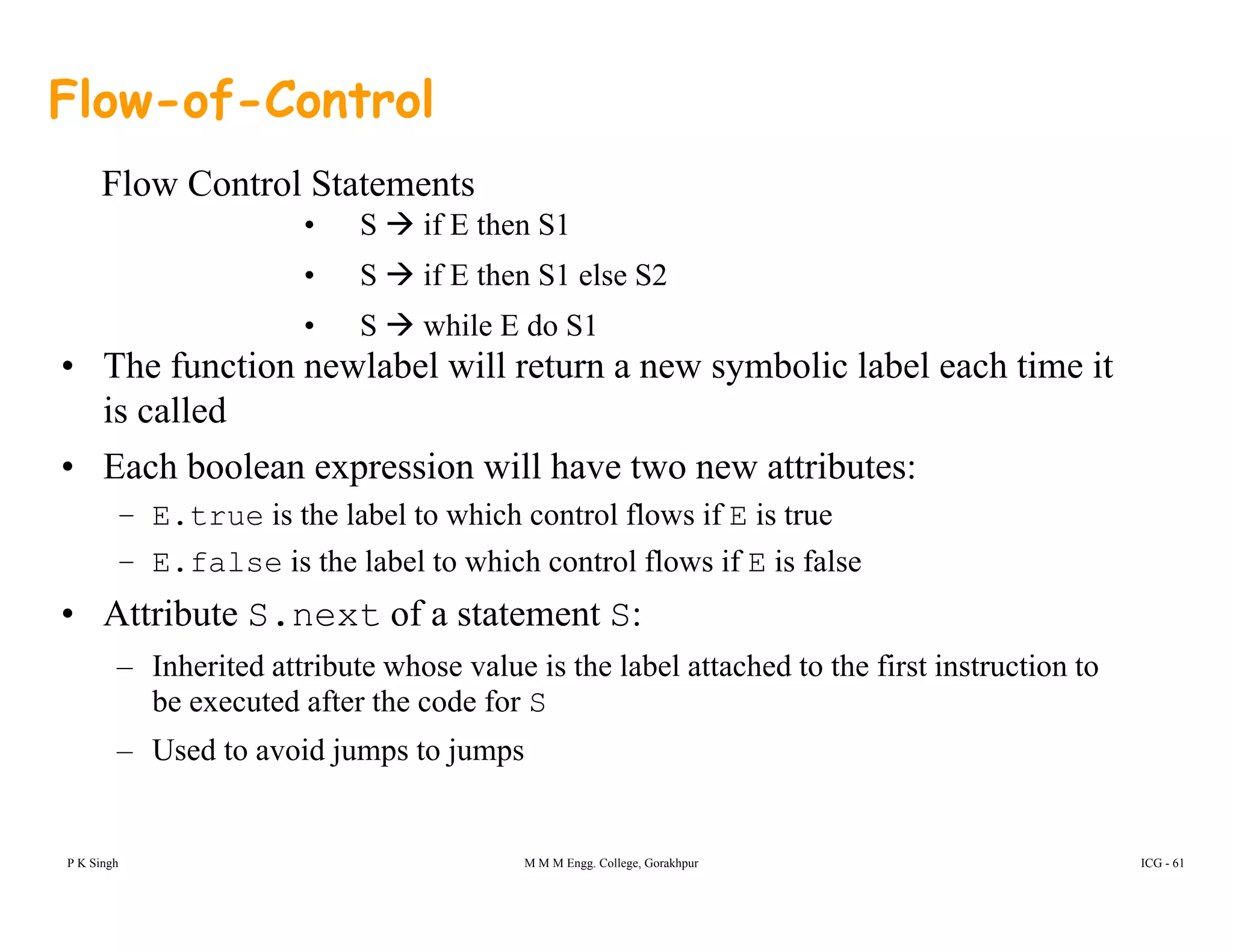 Flow-of-Control
Fl C t l St t t
• S if E then S1
• S if E then S1 else S2
Flow Control Statements
• The function newlabel will return a new symbolic label each time it
is called
• S while E do S1
is called
• Each boolean expression will have two new attributes:
– E.true is the label to which control flows if E is true
– E.false is the label to which control flows if E is false
• Attribute S.next of a statement S:
I h i d ib h l i h l b l h d h fi i i– Inherited attribute whose value is the label attached to the first instruction to
be executed after the code for S
– Used to avoid jumps to jumps
P K Singh M M M Engg. College, Gorakhpur ICG - 61
 