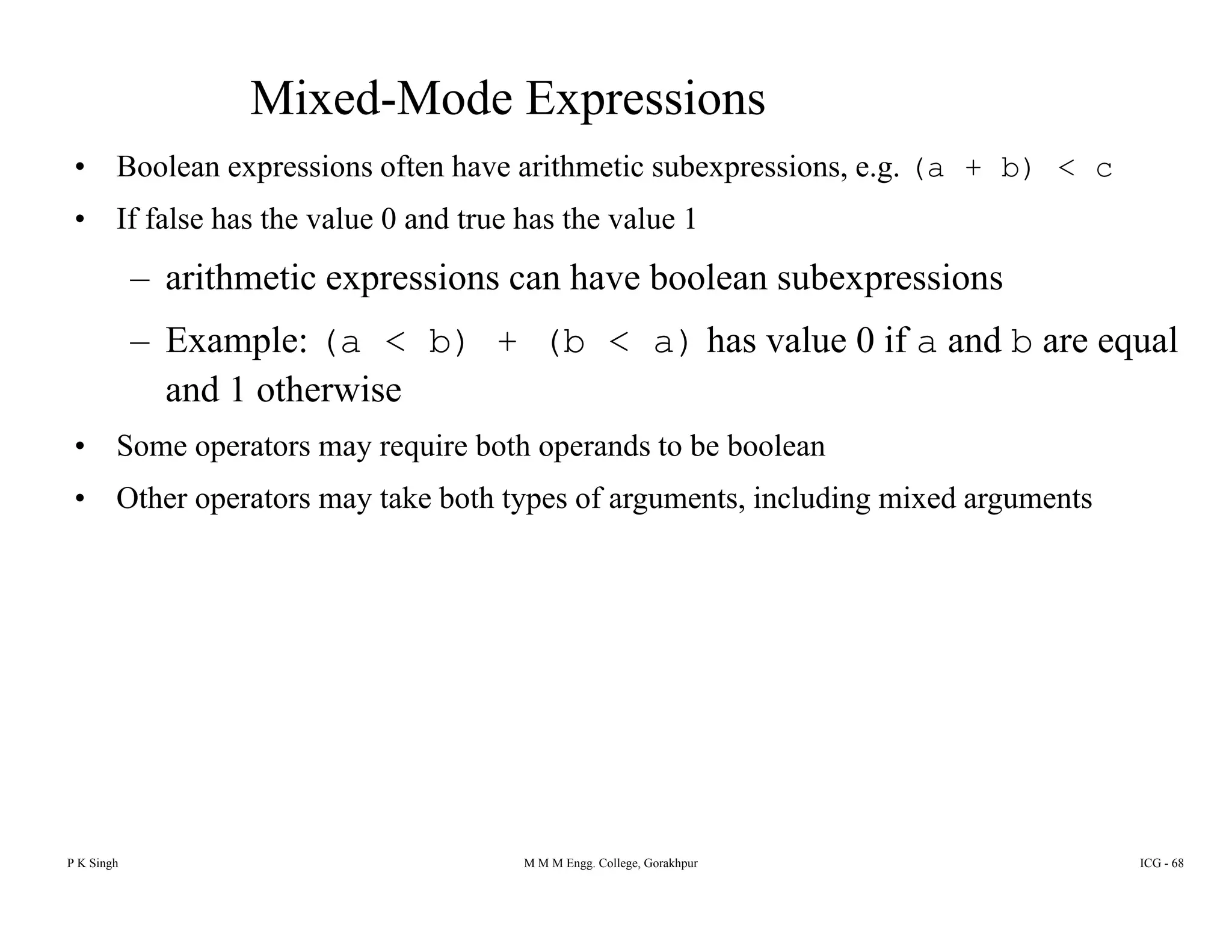 Mixed-Mode Expressions
• Boolean expressions often have arithmetic subexpressions, e.g. (a + b) < cBoolean expressions often have arithmetic subexpressions, e.g. (a b) c
• If false has the value 0 and true has the value 1
– arithmetic expressions can have boolean subexpressionsp p
– Example: (a < b) + (b < a) has value 0 if a and b are equal
and 1 otherwise
• Some operators may require both operands to be boolean
• Other operators may take both types of arguments, including mixed arguments
P K Singh M M M Engg. College, Gorakhpur ICG - 68
 