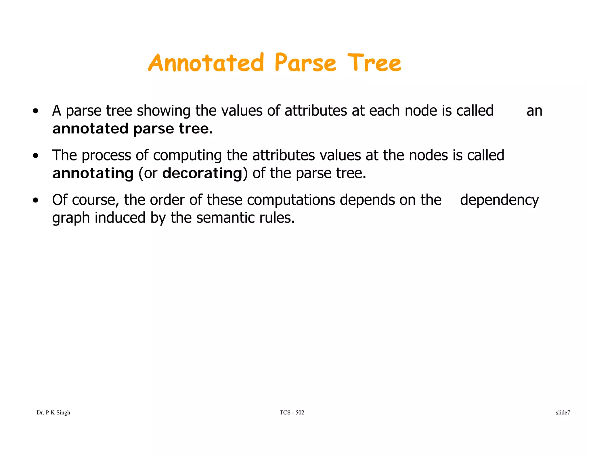 Annotated Parse Tree
• A parse tree showing the values of attributes at each node is called an
annotated parse tree.
• The process of computing the attributes values at the nodes is called
annotating (or decorating) of the parse tree.
• Of course the order of these computations depends on the dependency• Of course, the order of these computations depends on the dependency
graph induced by the semantic rules.
TCS - 502Dr. P K Singh slide7
 