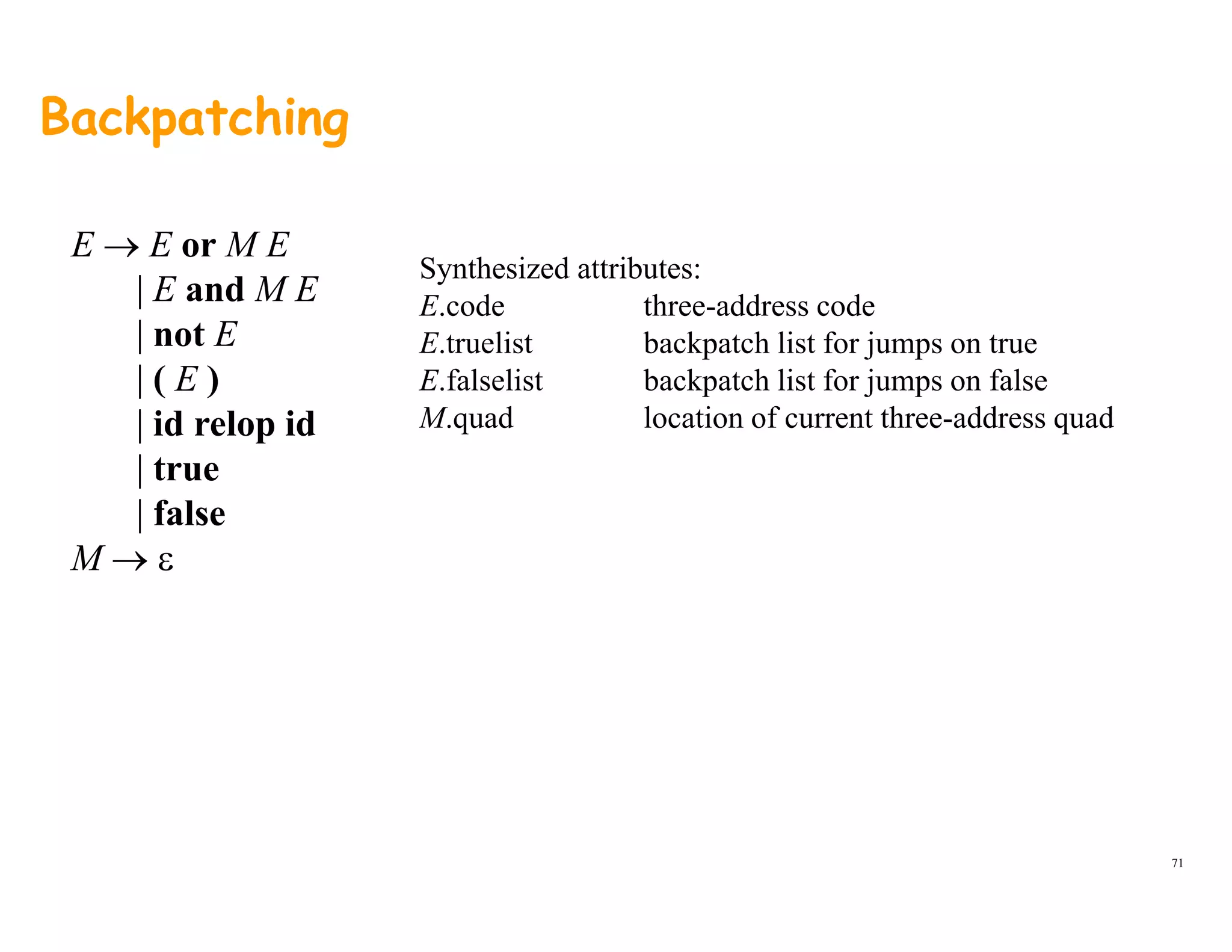 Backpatching
E → E or M E
| E and M E
Synthesized attributes:
E d h dd d| E and M E
| not E
| ( E )
| id l id
E.code three-address code
E.truelist backpatch list for jumps on true
E.falselist backpatch list for jumps on false
M quad location of current three address quad| id relop id
| true
| false
M.quad location of current three-address quad
M → ε
71
 