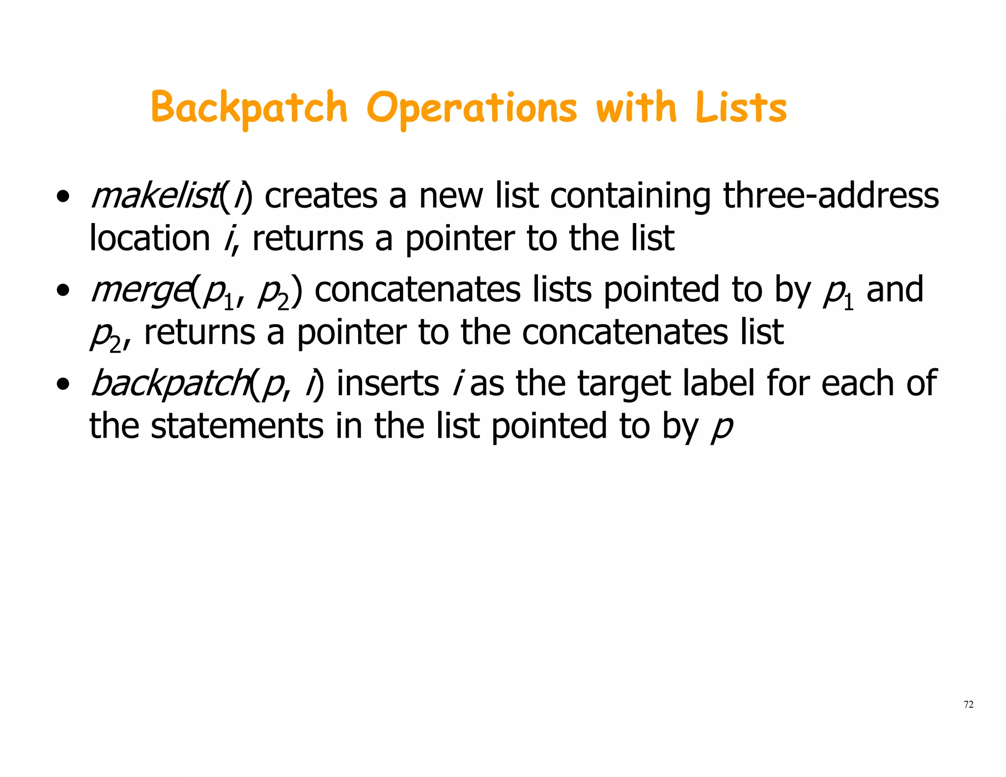 Backpatch Operations with Lists
• makelist(i) creates a new list containing three-address
location i returns a pointer to the listlocation i, returns a pointer to the list
• merge(p1, p2) concatenates lists pointed to by p1 and
p2, returns a pointer to the concatenates listp2, returns a pointer to the concatenates list
• backpatch(p, i) inserts i as the target label for each of
the statements in the list pointed to by pthe statements in the list pointed to by p
72
 