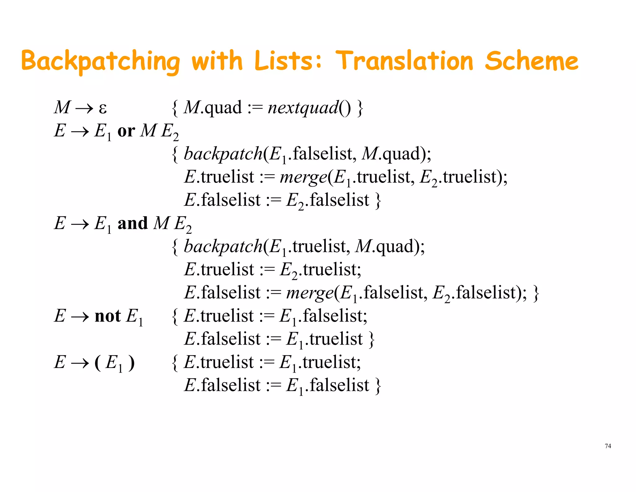 Backpatching with Lists: Translation Scheme
M → ε { M.quad := nextquad() }
E → E1 or M E2
{ backpatch(E falselist M quad);{ backpatch(E1.falselist, M.quad);
E.truelist := merge(E1.truelist, E2.truelist);
E.falselist := E2.falselist }
E → E1 and M E2
{ backpatch(E1.truelist, M.quad);
E.truelist := E2.truelist;2 ;
E.falselist := merge(E1.falselist, E2.falselist); }
E → not E1 { E.truelist := E1.falselist;
E falselist := E truelist }E.falselist := E1.truelist }
E → ( E1 ) { E.truelist := E1.truelist;
E.falselist := E1.falselist }
74
 