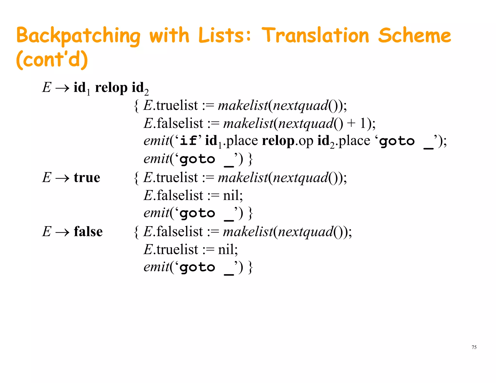 Backpatching with Lists: Translation Scheme
(cont’d)
E → id1 relop id2
{ E.truelist := makelist(nextquad());
E f l li t k li ( d() + 1)E.falselist := makelist(nextquad() + 1);
emit(‘if’ id1.place relop.op id2.place ‘goto _’);
emit(‘goto _’) }_
E → true { E.truelist := makelist(nextquad());
E.falselist := nil;
emit(‘goto ’) }emit( goto _ ) }
E → false { E.falselist := makelist(nextquad());
E.truelist := nil;
it(‘ t ’) }emit(‘goto _’) }
75
 