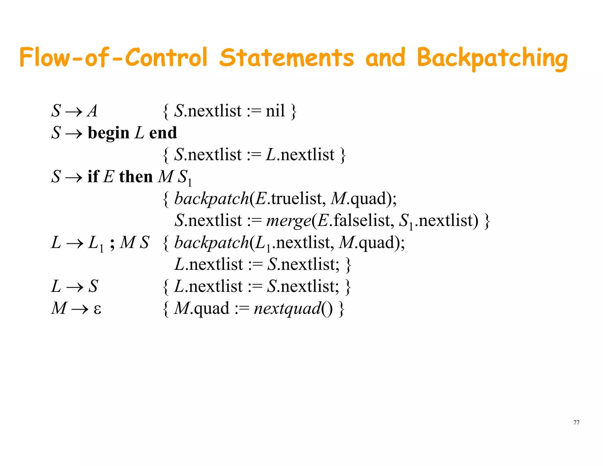 Flow-of-Control Statements and Backpatching
S → A { S.nextlist := nil }
S → begin L end
{ S.nextlist := L.nextlist }
S → if E then M S1
{ backpatch(E.truelist, M.quad);{ backpatch(E.truelist, M.quad);
S.nextlist := merge(E.falselist, S1.nextlist) }
L → L1 ; M S { backpatch(L1.nextlist, M.quad);
L nextlist := S nextlist; }L.nextlist := S.nextlist; }
L → S { L.nextlist := S.nextlist; }
M → ε { M.quad := nextquad() }
77
 