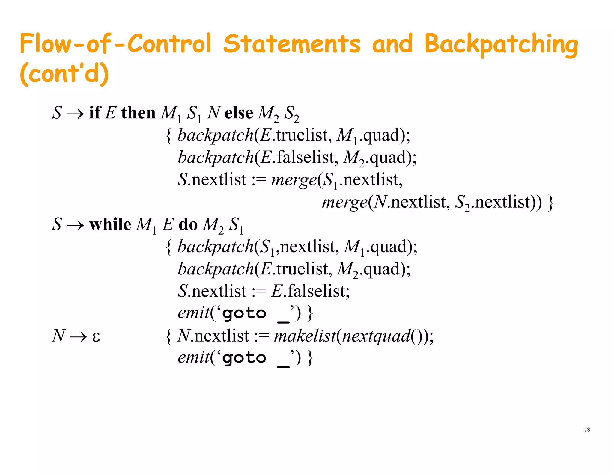 Flow-of-Control Statements and Backpatching
(cont’d)
S → if E then M1 S1 N else M2 S2
{ backpatch(E.truelist, M1.quad);
backpatch(E.falselist, M2.quad);
S.nextlist := merge(S1.nextlist,
merge(N.nextlist, S2.nextlist)) }merge(N.nextlist, S2.nextlist)) }
S → while M1 E do M2 S1
{ backpatch(S1,nextlist, M1.quad);
backpatch(E truelist M quad);backpatch(E.truelist, M2.quad);
S.nextlist := E.falselist;
emit(‘goto _’) }
N → ε { N.nextlist := makelist(nextquad());
emit(‘goto _’) }
78
 