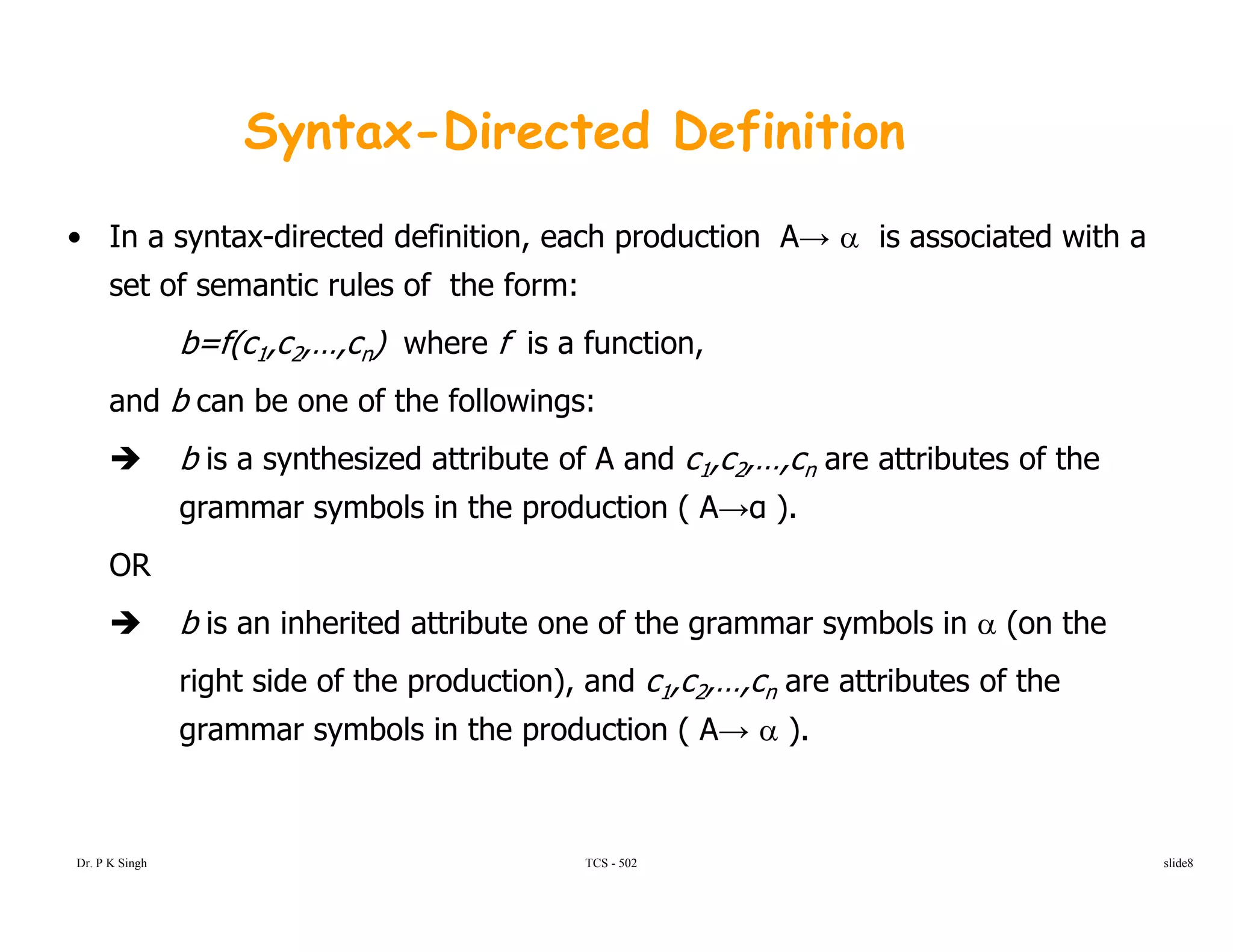 Syntax-Directed Definition
• In a syntax-directed definition, each production A→ α is associated with a
set of semantic rules of the form:set of semantic rules of the form:
b=f(c1,c2,…,cn) where f is a function,
and b can be one of the followings:g
b is a synthesized attribute of A and c1,c2,…,cn are attributes of the
grammar symbols in the production ( A→α ).
OR
b is an inherited attribute one of the grammar symbols in α (on the
right side of the production), and c1,c2,…,cn are attributes of the
grammar symbols in the production ( A→ α ).
TCS - 502Dr. P K Singh slide8
 