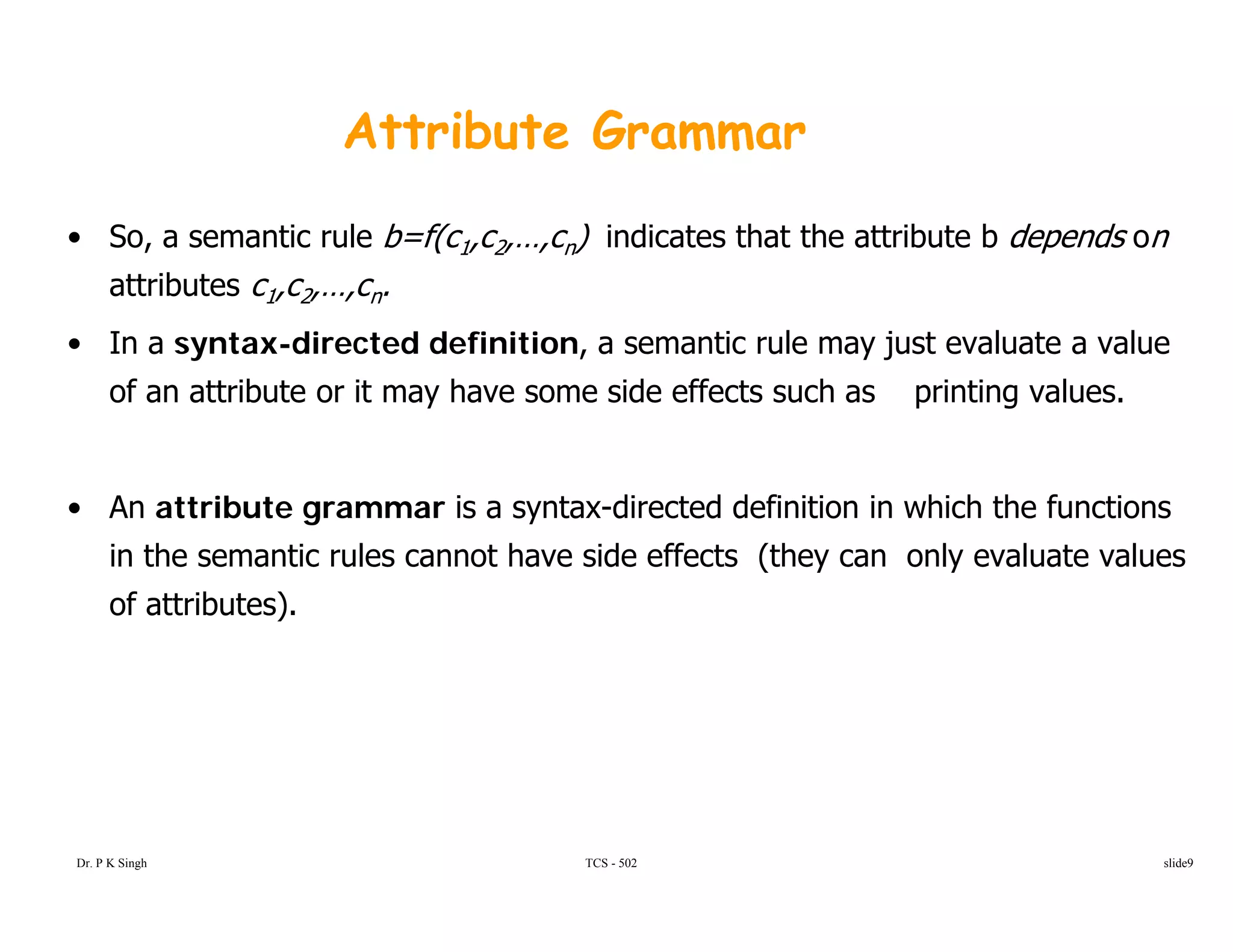 Attribute Grammar
• So, a semantic rule b=f(c1,c2,…,cn) indicates that the attribute b depends on
attributes c1,c2,…,cn.attributes c1,c2,…,cn.
• In a syntax-directed definition, a semantic rule may just evaluate a value
of an attribute or it may have some side effects such as printing values.
• An attribute grammar is a syntax-directed definition in which the functions
in the semantic rules cannot have side effects (they can only evaluate values
of attributes).
TCS - 502Dr. P K Singh slide9
 