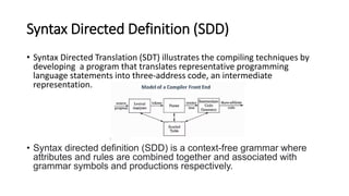 Syntax Directed Definition (SDD)
• Syntax Directed Translation (SDT) illustrates the compiling techniques by
developing a program that translates representative programming
language statements into three-address code, an intermediate
representation.
• Syntax directed definition (SDD) is a context-free grammar where
attributes and rules are combined together and associated with
grammar symbols and productions respectively.
 