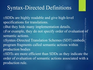Syntax-Directed Definitions
SDDs are highly readable and give high-level
specifications for translations.
But they hide many implementation details.
For example, they do not specify order of evaluation of
semantic actions.
Syntax-Directed Translation Schemes (SDT) embeds
program fragments called semantic actions within
production bodies
SDTs are more efficient than SDDs as they indicate the
order of evaluation of semantic actions associated with a
production rule.
6
 