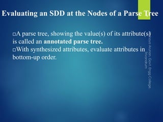 Evaluating an SDD at the Nodes of a Parse Tree
A parse tree, showing the value(s) of its attribute(s)
is called an annotated parse tree.
With synthesized attributes, evaluate attributes in
bottom-up order.
9
 