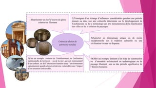 5)Etre un exemple éminent de l’établissement ,de l’utilisation
traditionnelle de territoire , ou de la mer ,qui soit représentatif
d’une culture ,ou de l’interaction humaine avec l’environnement
,spécialement quand celui-ci est devenu vulnérable sous l’impact
d’une mutation irréversible .
Critères de sélection de
patrimoine mondiale
1)Représenter un chef d’œuvre du génie
créateur de l’homme
2)Témoigner d’un échange d’influences considérables pendant une période
donnée ou dans une aire culturelle déterminée sur le développement de
l’architecture ou de la technologie des arts monumentaux de la planification
des villes ou de la création de paysages.
3)Apporter un témoignage unique ou de moins
exceptionnelle sur la tradition culturelle ou une
civilisation vivante ou disparue.
4)Offrir un exemple éminent d’un type de construction
ou d’ensemble architectural ou technologique ou de
paysage illustrant une ou des période significative de
l’histoire humaine.
 