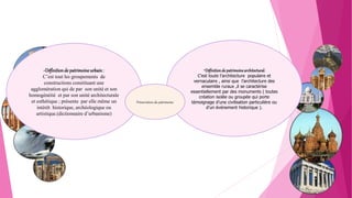 -Définitiondepatrimoinearchitectural:
C’est toute l’architecture populaire et
vernaculaire , ainsi que l’architecture des
ensemble ruraux ,il se caractérise
essentiellement par des monuments ( toutes
création isolée ou groupée qui porte
témoignage d’une civilisation particulière ou
d’un événement historique ).
-Définitionde patrimoine urbain:
C’est tout les groupements de
constructions constituant une
agglomération qui de par son unité et son
homogénéité et par son unité architecturale
et esthétique ; présente par elle même un
intérêt historique, archéologique ou
artistique.(dictionnaire d’urbanisme)
Préservation du patrimoine
 