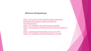 http://unt.unice.fr/uoh/espaces-publics-places/la-
perception-de-lespace-urbain-principes-et-
fonctionnements/
https://fr.wikipedia.org/wiki/Syntaxe_spatiale
http://www.larousse.fr/dictionnaires/francais/espace/3
1013
https://developpementdurable.revues.org/4913
https://fr.wikipedia.org/wiki/Patrimoine_naturel
Références bibliographiques
 