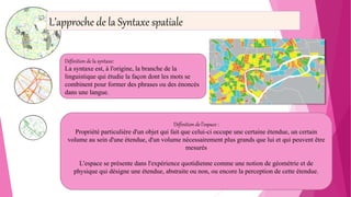 Définition de la syntaxe:
La syntaxe est, à l'origine, la branche de la
linguistique qui étudie la façon dont les mots se
combinent pour former des phrases ou des énoncés
dans une langue.
Définition de l’espace :
Propriété particulière d'un objet qui fait que celui-ci occupe une certaine étendue, un certain
volume au sein d'une étendue, d'un volume nécessairement plus grands que lui et qui peuvent être
mesurés
L'espace se présente dans l'expérience quotidienne comme une notion de géométrie et de
physique qui désigne une étendue, abstraite ou non, ou encore la perception de cette étendue.
L’approche de la Syntaxe spatiale
 