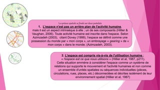 La syntaxe spatiale se fonde sur deux postulats
1. L'espace n'est pas un arrière plan de l'activité humaine,
mais il est un aspect intrinsèque à elle ; un de ses composants (Hillier &
Vaughan, 2006). Toute activité humaine est inscrite dans l'espace. Selon
Azimzadeh (2003), citant Dovey (1999), l’espace se définit comme une
possession du monde par « mon corps », un embrayage « gearing » de «
mon corps » dans le monde. (Azimzadeh, 2003).
2. L'espace est compris vis-à-vis de l'utilisation humaine ;
« l'espace est ce que nous utilisons » (Hillier et al, 1987, p211).
Cette situation emmène à considérer l'espace comme un système de
relations qui supporte le mouvement et l'activité humaines et non comme
un ensemble d'unités spatiales ou séquences individuelles (pièces,
circulations, rues, places, etc.) déconnectées et décrites isolément de leur
environnement spatial (Hillier et al, 1987)
 