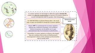 La syntaxe spatiale s'est développé au début des années soixante-dix,
comme une approche morphologique en réaction à l'évolution urbaine et
sociale contemporaine dans les grandes villes britanniques.
Aujourd'hui, la syntaxe spatiale est utilisée et développée
dans des centaines d'universités et d'établissements
d'enseignement utilisés comme pratiques professionnelles
dans le monde entier.
Depuis 1997, la communauté de la syntaxe spatiale a
organisé des conférences biennales, et de nombreux
articles de journaux ont été publiés sur le sujet,
principalement dans Environnement et planification,
En 1984 Bill Hillier et julienne Hanson dans « the social
logic of space ont introduit le concept de la syntaxe spatiale
Historiquedelasyntaxe
spatiale:
 